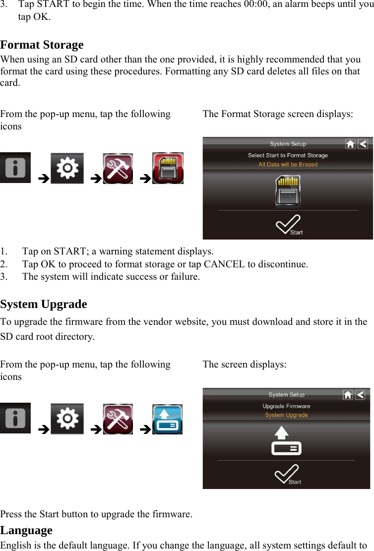  3. Tap START to begin the time. When the time reaches 00:00, an alarm beeps until you tap OK.  Format Storage When using an SD card other than the one provided, it is highly recommended that you format the card using these procedures. Formatting any SD card deletes all files on that card.  From the pop-up menu, tap the following icons The Format Storage screen displays:       1. Tap on START; a warning statement displays. 2. Tap OK to proceed to format storage or tap CANCEL to discontinue. 3. The system will indicate success or failure.  System Upgrade To upgrade the firmware from the vendor website, you must download and store it in the SD card root directory.  From the pop-up menu, tap the following icons The screen displays:        Press the Start button to upgrade the firmware. Language English is the default language. If you change the language, all system settings default to 