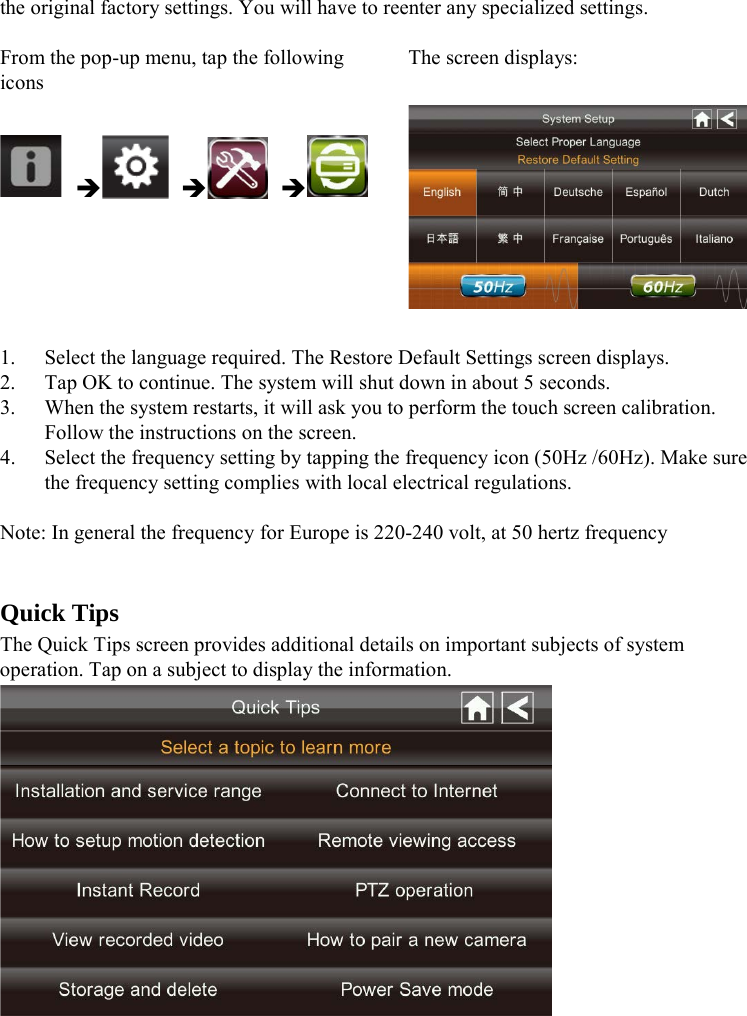 the original factory settings. You will have to reenter any specialized settings.    From the pop-up menu, tap the following icons The screen displays:        1. Select the language required. The Restore Default Settings screen displays. 2. Tap OK to continue. The system will shut down in about 5 seconds.   3. When the system restarts, it will ask you to perform the touch screen calibration. Follow the instructions on the screen. 4. Select the frequency setting by tapping the frequency icon (50Hz /60Hz). Make sure the frequency setting complies with local electrical regulations.  Note: In general the frequency for Europe is 220-240 volt, at 50 hertz frequency   Quick Tips The Quick Tips screen provides additional details on important subjects of system operation. Tap on a subject to display the information.     