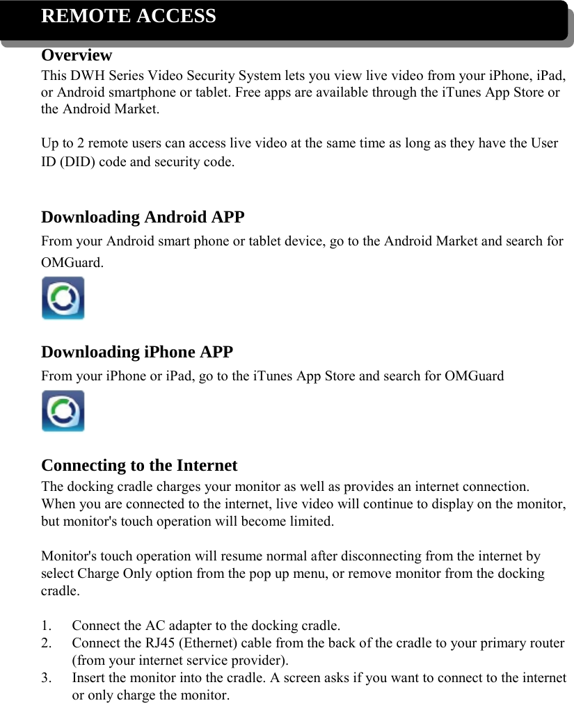  REMOTE ACCESS Overview This DWH Series Video Security System lets you view live video from your iPhone, iPad, or Android smartphone or tablet. Free apps are available through the iTunes App Store or the Android Market.  Up to 2 remote users can access live video at the same time as long as they have the User ID (DID) code and security code.   Downloading Android APP From your Android smart phone or tablet device, go to the Android Market and search for OMGuard.   Downloading iPhone APP From your iPhone or iPad, go to the iTunes App Store and search for OMGuard   Connecting to the Internet The docking cradle charges your monitor as well as provides an internet connection. When you are connected to the internet, live video will continue to display on the monitor, but monitor&apos;s touch operation will become limited.  Monitor&apos;s touch operation will resume normal after disconnecting from the internet by select Charge Only option from the pop up menu, or remove monitor from the docking cradle.  1. Connect the AC adapter to the docking cradle. 2. Connect the RJ45 (Ethernet) cable from the back of the cradle to your primary router (from your internet service provider). 3. Insert the monitor into the cradle. A screen asks if you want to connect to the internet or only charge the monitor. 