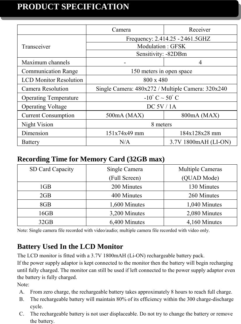 PRODUCT SPECIFICATION   Camera Receiver Transceiver Frequency: 2.414.25   2 -   461.5GHZ Modulation : GFSK Sensitivity: -82DBm Maximum channels - 4 Communication Range 150 meters in open space LCD Monitor Resolution 800 x 480 Camera Resolution Single Camera: 480x272 / Multiple Camera: 320x240 Operating Temperature -10ﾟC ~ 50ﾟC Operating Voltage DC 5V / 1A Current Consumption 500mA (MAX) 800mA (MAX) Night Vision 8 meters Dimension 151x74x49 mm 184x128x28 mm Battery N/A 3.7V 1800mAH (LI-ON)  Recording Time for Memory Card (32GB max) SD Card Capacity Single Camera (Full Screen) Multiple Cameras (QUAD Mode) 1GB 200 Minutes 130 Minutes 2GB 400 Minutes 260 Minutes 8GB 1,600 Minutes 1,040 Minutes 16GB 3,200 Minutes 2,080 Minutes 32GB 6,400 Minutes 4,160 Minutes Note: Single camera file recorded with video/audio; multiple camera file recorded with video only.  Battery Used In the LCD Monitor The LCD monitor is fitted with a 3.7V 1800mAH (Li-ON) rechargeable battery pack. If the power supply adaptor is kept connected to the monitor then the battery will begin recharging until fully charged. The monitor can still be used if left connected to the power supply adaptor even the battery is fully charged. Note: A. From zero charge, the rechargeable battery takes approximately 8 hours to reach full charge. B. The rechargeable battery will maintain 80% of its efficiency within the 300 charge-discharge cycle. C. The rechargeable battery is not user displaceable. Do not try to change the battery or remove the battery. 