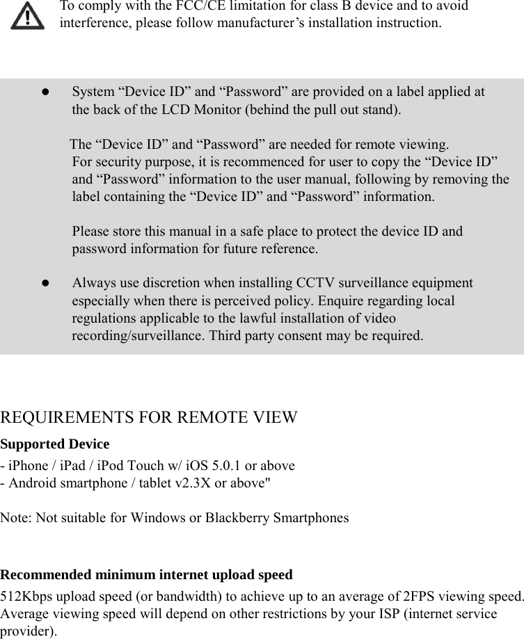 To comply with the FCC/CE limitation for class B device and to avoid interference, please follow manufacturer’s installation instruction.     System “Device ID” and “Password” are provided on a label applied at the back of the LCD Monitor (behind the pull out stand).  The “Device ID” and “Password” are needed for remote viewing.  For security purpose, it is recommenced for user to copy the “Device ID” and “Password” information to the user manual, following by removing the label containing the “Device ID” and “Password” information.   Please store this manual in a safe place to protect the device ID and password information for future reference.   Always use discretion when installing CCTV surveillance equipment especially when there is perceived policy. Enquire regarding local regulations applicable to the lawful installation of video recording/surveillance. Third party consent may be required.    REQUIREMENTS FOR REMOTE VIEW Supported Device - iPhone / iPad / iPod Touch w/ iOS 5.0.1 or above - Android smartphone / tablet v2.3X or above&quot;  Note: Not suitable for Windows or Blackberry Smartphones   Recommended minimum internet upload speed 512Kbps upload speed (or bandwidth) to achieve up to an average of 2FPS viewing speed. Average viewing speed will depend on other restrictions by your ISP (internet service provider).      