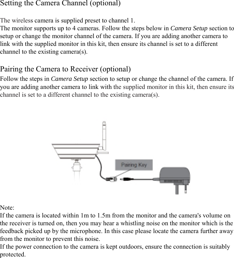 Setting the Camera Channel (optional)  The wireless camera is supplied preset to channel 1. The monitor supports up to 4 cameras. Follow the steps below in Camera Setup section to setup or change the monitor channel of the camera. If you are adding another camera to link with the supplied monitor in this kit, then ensure its channel is set to a different channel to the existing camera(s).  Pairing the Camera to Receiver (optional) Follow the steps in Camera Setup section to setup or change the channel of the camera. If you are adding another camera to link with the supplied monitor in this kit, then ensure its channel is set to a different channel to the existing camera(s).     Note: If the camera is located within 1m to 1.5m from the monitor and the camera&apos;s volume on the receiver is turned on, then you may hear a whistling noise on the monitor which is the feedback picked up by the microphone. In this case please locate the camera further away from the monitor to prevent this noise. If the power connection to the camera is kept outdoors, ensure the connection is suitably protected.        