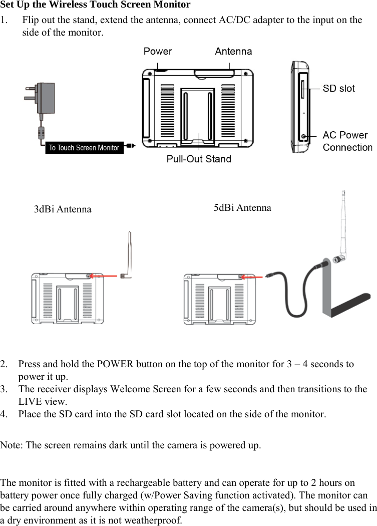 Set Up the Wireless Touch Screen Monitor 1. Flip out the stand, extend the antenna, connect AC/DC adapter to the input on the side of the monitor.                 2. Press and hold the POWER button on the top of the monitor for 3 – 4 seconds to power it up. 3. The receiver displays Welcome Screen for a few seconds and then transitions to the LIVE view. 4. Place the SD card into the SD card slot located on the side of the monitor.  Note: The screen remains dark until the camera is powered up.   The monitor is fitted with a rechargeable battery and can operate for up to 2 hours on battery power once fully charged (w/Power Saving function activated). The monitor can be carried around anywhere within operating range of the camera(s), but should be used in a dry environment as it is not weatherproof.  3dBi Antenna 5dBi Antenna 