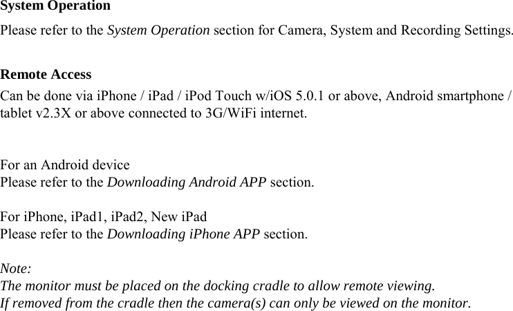  System Operation Please refer to the System Operation section for Camera, System and Recording Settings.  Remote Access Can be done via iPhone / iPad / iPod Touch w/iOS 5.0.1 or above, Android smartphone / tablet v2.3X or above connected to 3G/WiFi internet.   For an Android device Please refer to the Downloading Android APP section.  For iPhone, iPad1, iPad2, New iPad Please refer to the Downloading iPhone APP section.  Note: The monitor must be placed on the docking cradle to allow remote viewing. If removed from the cradle then the camera(s) can only be viewed on the monitor.    