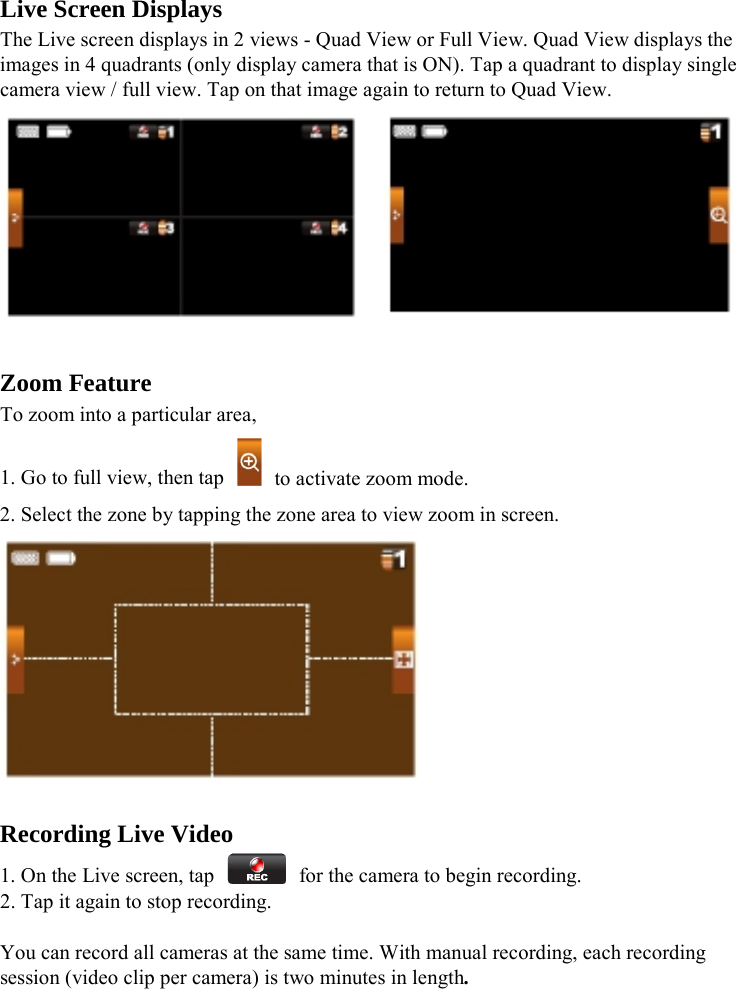  Live Screen Displays The Live screen displays in 2 views - Quad View or Full View. Quad View displays the images in 4 quadrants (only display camera that is ON). Tap a quadrant to display single camera view / full view. Tap on that image again to return to Quad View.      Zoom Feature To zoom into a particular area, 1. Go to full view, then tap    to activate zoom mode. 2. Select the zone by tapping the zone area to view zoom in screen.   Recording Live Video 1. On the Live screen, tap    for the camera to begin recording. 2. Tap it again to stop recording.  You can record all cameras at the same time. With manual recording, each recording session (video clip per camera) is two minutes in length.   