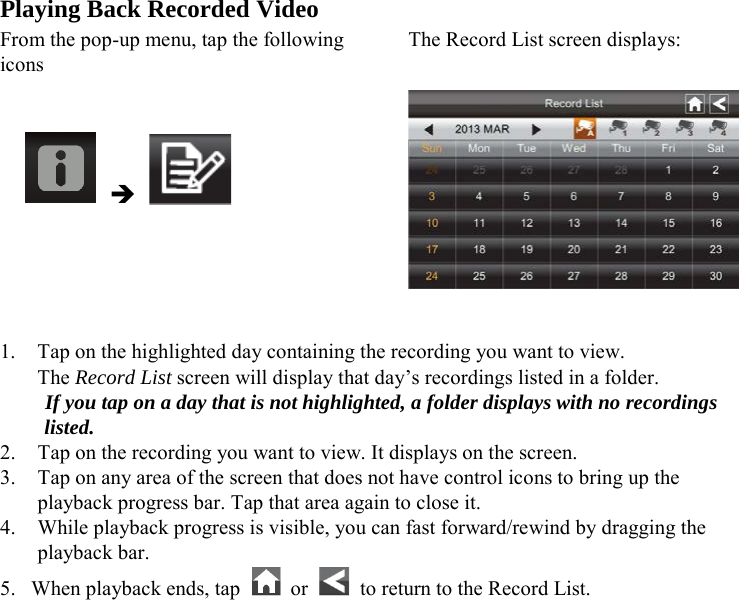 Playing Back Recorded Video From the pop-up menu, tap the following icons The Record List screen displays:        1. Tap on the highlighted day containing the recording you want to view. The Record List screen will display that day’s recordings listed in a folder. If you tap on a day that is not highlighted, a folder displays with no recordings listed. 2. Tap on the recording you want to view. It displays on the screen. 3. Tap on any area of the screen that does not have control icons to bring up the playback progress bar. Tap that area again to close it. 4. While playback progress is visible, you can fast forward/rewind by dragging the playback bar. 5. When playback ends, tap    or   to return to the Record List.     