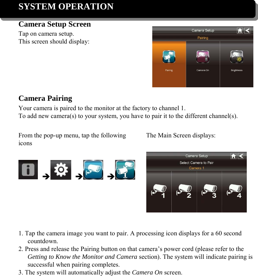 SYSTEM OPERATION Camera Setup Screen Tap on camera setup. This screen should display:     Camera Pairing Your camera is paired to the monitor at the factory to channel 1. To add new camera(s) to your system, you have to pair it to the different channel(s).  From the pop-up menu, tap the following icons The Main Screen displays:        1. Tap the camera image you want to pair. A processing icon displays for a 60 second countdown. 2. Press and release the Pairing button on that camera’s power cord (please refer to the Getting to Know the Monitor and Camera section). The system will indicate pairing is successful when pairing completes. 3. The system will automatically adjust the Camera On screen.      