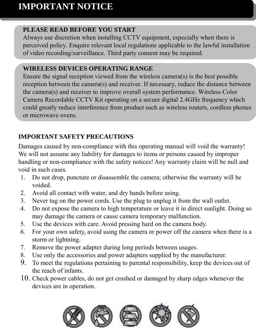 IMPORTANT NOTICE  PLEASE READ BEFORE YOU START Always use discretion when installing CCTV equipment, especially when there is perceived policy. Enquire relevant local regulations applicable to the lawful installation of video recording/surveillance. Third party consent may be required.  WIRELESS DEVICES OPERATING RANGE Ensure the signal reception viewed from the wireless camera(s) is the best possible reception between the camera(s) and receiver. If necessary, reduce the distance between the camera(s) and receiver to improve overall system performance. Wireless Color Camera Recordable CCTV Kit operating on a secure digital 2.4GHz frequency which could greatly reduce interference from product such as wireless routers, cordless phones or microwave ovens.  IMPORTANT SAFETY PRECAUTIONS Damages caused by non-compliance with this operating manual will void the warranty! We will not assume any liability for damages to items or persons caused by improper handling or non-compliance with the safety notices! Any warranty claim will be null and void in such cases. 1. Do not drop, puncture or disassemble the camera; otherwise the warranty will be voided. 2. Avoid all contact with water, and dry hands before using. 3. Never tug on the power cords. Use the plug to unplug it from the wall outlet. 4. Do not expose the camera to high temperature or leave it in direct sunlight. Doing so may damage the camera or cause camera temporary malfunction. 5. Use the devices with care. Avoid pressing hard on the camera body. 6. For your own safety, avoid using the camera or power off the camera when there is a storm or lightning. 7. Remove the power adapter during long periods between usages. 8. Use only the accessories and power adapters supplied by the manufacturer. 9. To meet the regulations pertaining to parental responsibility, keep the devices out of the reach of infants. 10. Check power cables, do not get crushed or damaged by sharp edges whenever the devices are in operation.   