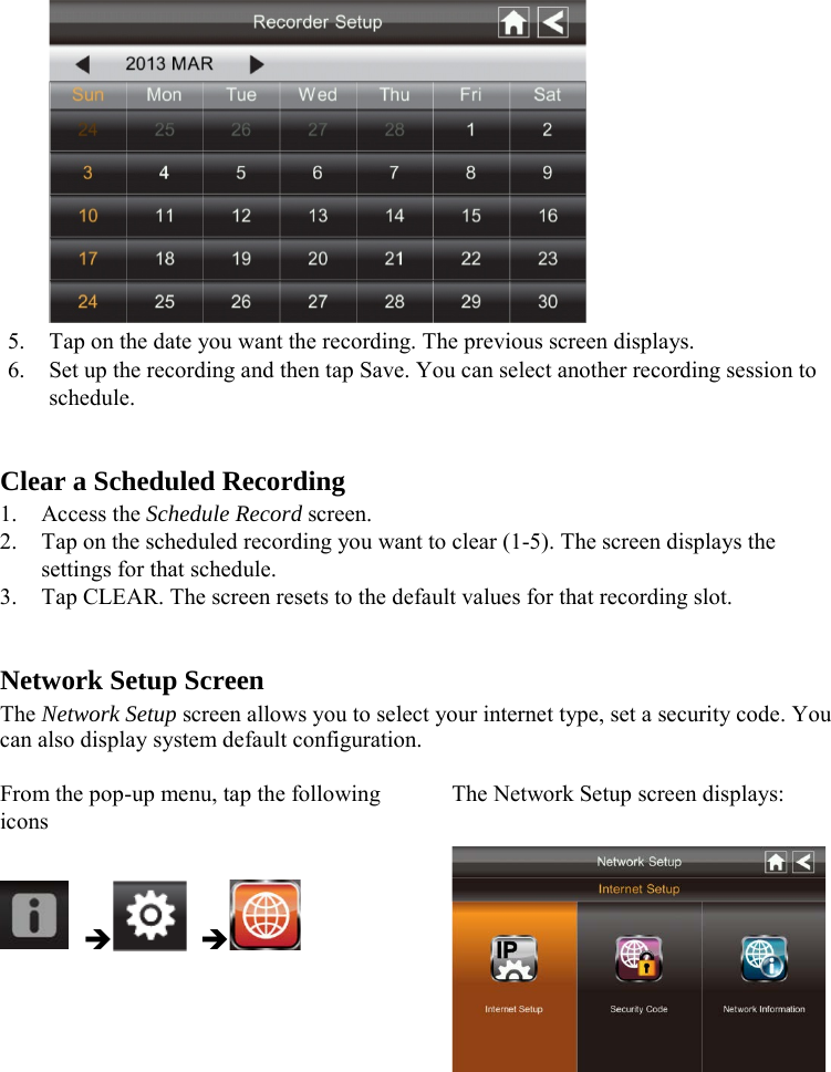   5. Tap on the date you want the recording. The previous screen displays. 6. Set up the recording and then tap Save. You can select another recording session to schedule.   Clear a Scheduled Recording 1. Access the Schedule Record screen. 2. Tap on the scheduled recording you want to clear (1-5). The screen displays the settings for that schedule. 3. Tap CLEAR. The screen resets to the default values for that recording slot.   Network Setup Screen The Network Setup screen allows you to select your internet type, set a security code. You can also display system default configuration.  From the pop-up menu, tap the following icons The Network Setup screen displays:         