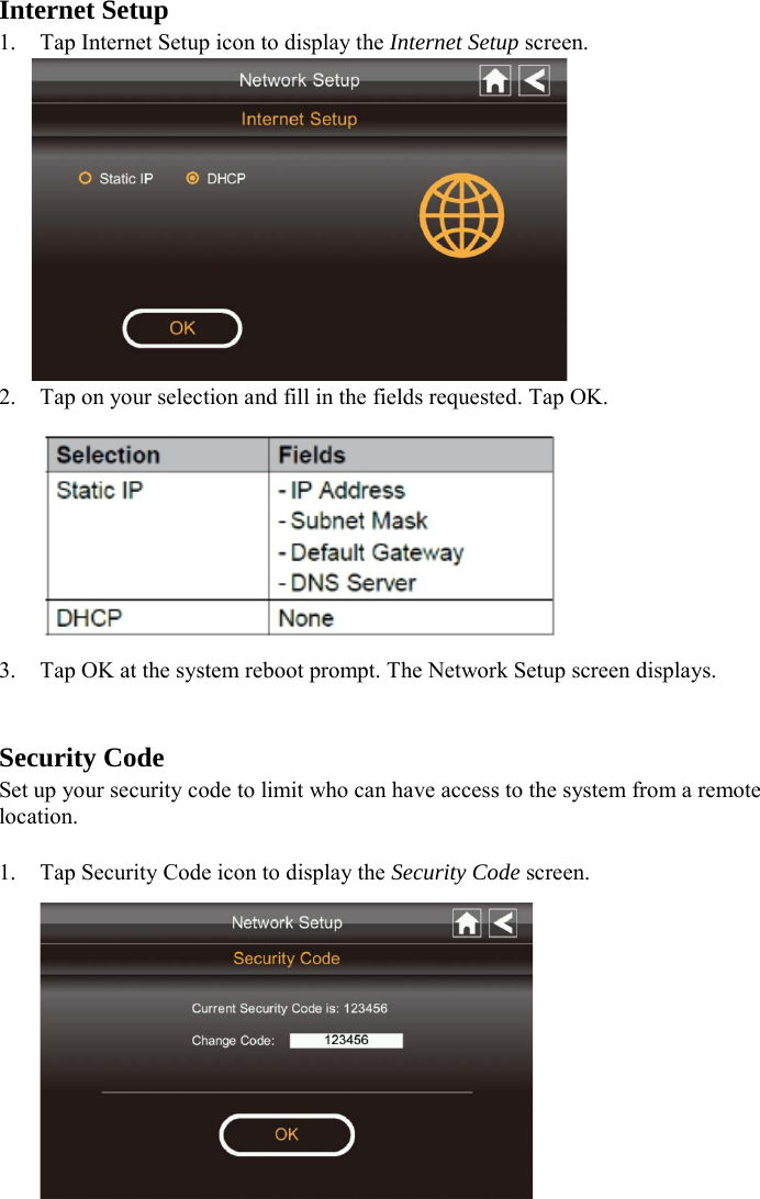 Internet Setup 1. Tap Internet Setup icon to display the Internet Setup screen.  2. Tap on your selection and fill in the fields requested. Tap OK.  3. Tap OK at the system reboot prompt. The Network Setup screen displays.   Security Code Set up your security code to limit who can have access to the system from a remote location.  1. Tap Security Code icon to display the Security Code screen.  