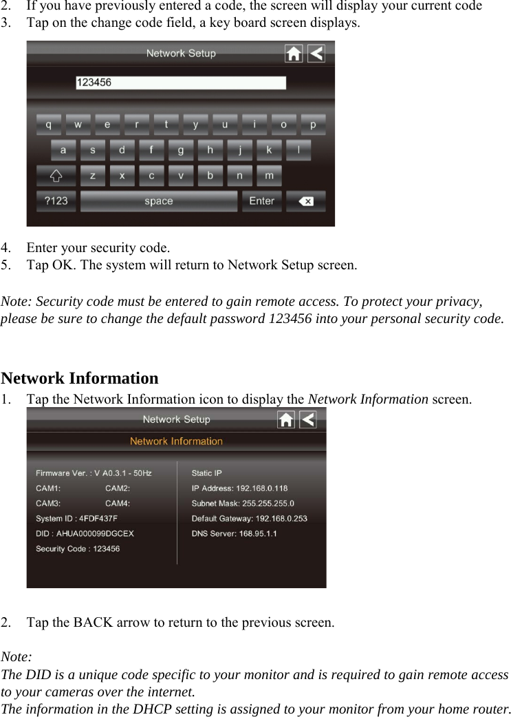   2. If you have previously entered a code, the screen will display your current code 3. Tap on the change code field, a key board screen displays.  4. Enter your security code. 5. Tap OK. The system will return to Network Setup screen.  Note: Security code must be entered to gain remote access. To protect your privacy, please be sure to change the default password 123456 into your personal security code.   Network Information 1. Tap the Network Information icon to display the Network Information screen.   2. Tap the BACK arrow to return to the previous screen.  Note: The DID is a unique code specific to your monitor and is required to gain remote access to your cameras over the internet. The information in the DHCP setting is assigned to your monitor from your home router.  