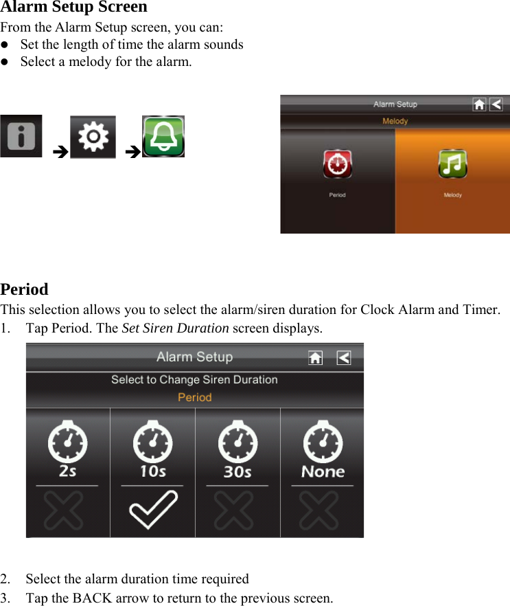 Alarm Setup Screen From the Alarm Setup screen, you can:  Set the length of time the alarm sounds  Select a melody for the alarm.          Period This selection allows you to select the alarm/siren duration for Clock Alarm and Timer. 1. Tap Period. The Set Siren Duration screen displays.   2. Select the alarm duration time required 3. Tap the BACK arrow to return to the previous screen.        