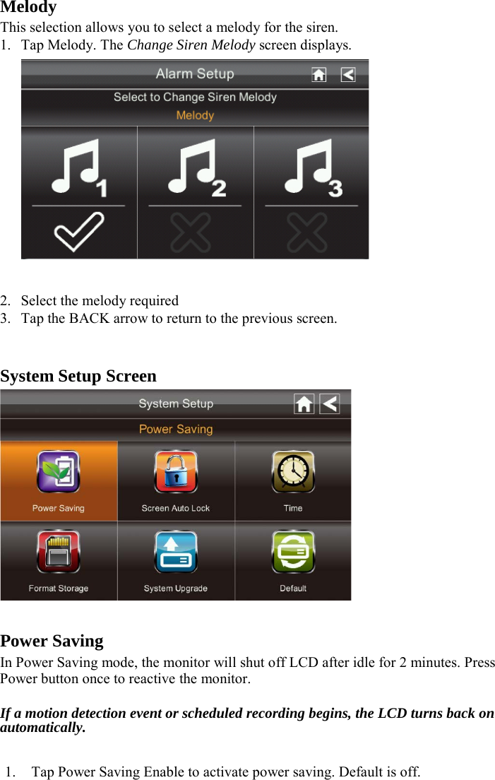  Melody This selection allows you to select a melody for the siren. 1. Tap Melody. The Change Siren Melody screen displays.   2. Select the melody required 3. Tap the BACK arrow to return to the previous screen.   System Setup Screen   Power Saving In Power Saving mode, the monitor will shut off LCD after idle for 2 minutes. Press Power button once to reactive the monitor.  If a motion detection event or scheduled recording begins, the LCD turns back on automatically.  1. Tap Power Saving Enable to activate power saving. Default is off. 