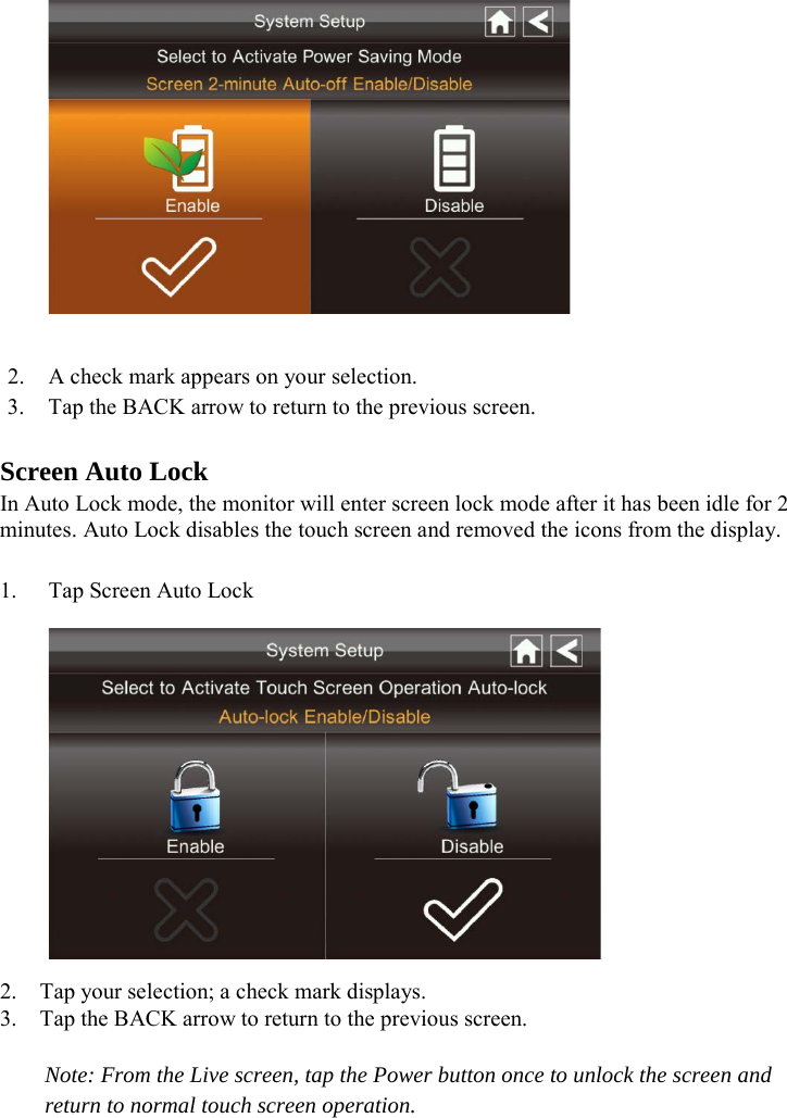   2. A check mark appears on your selection. 3. Tap the BACK arrow to return to the previous screen.  Screen Auto Lock In Auto Lock mode, the monitor will enter screen lock mode after it has been idle for 2 minutes. Auto Lock disables the touch screen and removed the icons from the display.  1. Tap Screen Auto Lock  2. Tap your selection; a check mark displays. 3. Tap the BACK arrow to return to the previous screen.  Note: From the Live screen, tap the Power button once to unlock the screen and return to normal touch screen operation.  