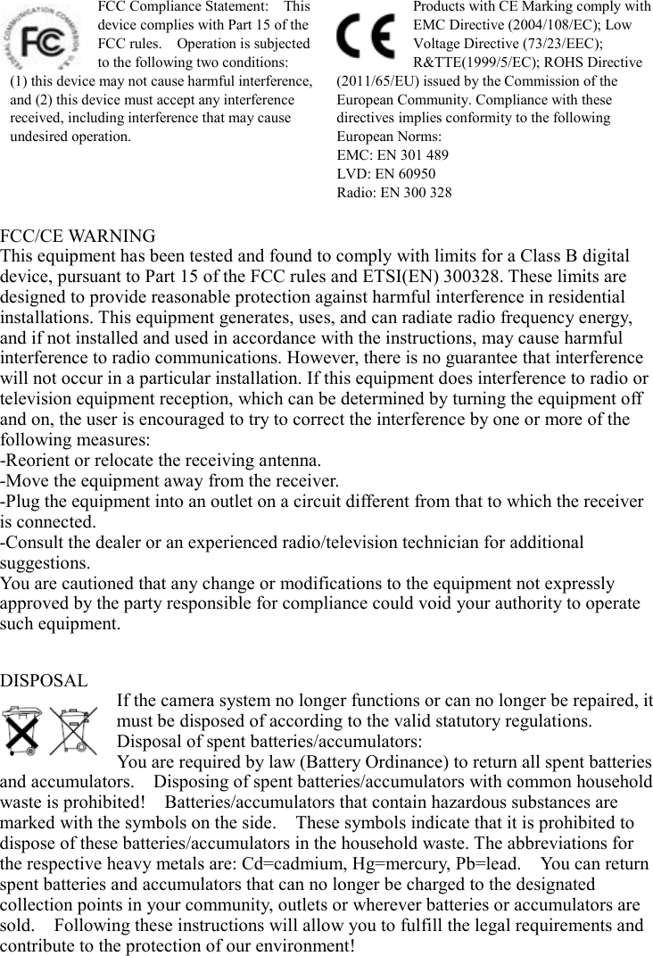  FCC Compliance Statement:    This device complies with Part 15 of the FCC rules.    Operation is subjected to the following two conditions:   (1) this device may not cause harmful interference, and (2) this device must accept any interference received, including interference that may cause undesired operation. Products with CE Marking comply with EMC Directive (2004/108/EC); Low Voltage Directive (73/23/EEC); R&amp;TTE(1999/5/EC); ROHS Directive (2011/65/EU) issued by the Commission of the European Community. Compliance with these directives implies conformity to the following European Norms: EMC: EN 301 489 LVD: EN 60950 Radio: EN 300 328  FCC/CE WARNING This equipment has been tested and found to comply with limits for a Class B digital device, pursuant to Part 15 of the FCC rules and ETSI(EN) 300328. These limits are designed to provide reasonable protection against harmful interference in residential installations. This equipment generates, uses, and can radiate radio frequency energy, and if not installed and used in accordance with the instructions, may cause harmful interference to radio communications. However, there is no guarantee that interference will not occur in a particular installation. If this equipment does interference to radio or television equipment reception, which can be determined by turning the equipment off and on, the user is encouraged to try to correct the interference by one or more of the following measures:   -Reorient or relocate the receiving antenna. -Move the equipment away from the receiver. -Plug the equipment into an outlet on a circuit different from that to which the receiver is connected. -Consult the dealer or an experienced radio/television technician for additional suggestions.   You are cautioned that any change or modifications to the equipment not expressly approved by the party responsible for compliance could void your authority to operate such equipment.   DISPOSAL If the camera system no longer functions or can no longer be repaired, it must be disposed of according to the valid statutory regulations. Disposal of spent batteries/accumulators: You are required by law (Battery Ordinance) to return all spent batteries and accumulators.    Disposing of spent batteries/accumulators with common household waste is prohibited!    Batteries/accumulators that contain hazardous substances are marked with the symbols on the side.    These symbols indicate that it is prohibited to dispose of these batteries/accumulators in the household waste. The abbreviations for the respective heavy metals are: Cd=cadmium, Hg=mercury, Pb=lead.    You can return spent batteries and accumulators that can no longer be charged to the designated collection points in your community, outlets or wherever batteries or accumulators are sold.    Following these instructions will allow you to fulfill the legal requirements and contribute to the protection of our environment!  