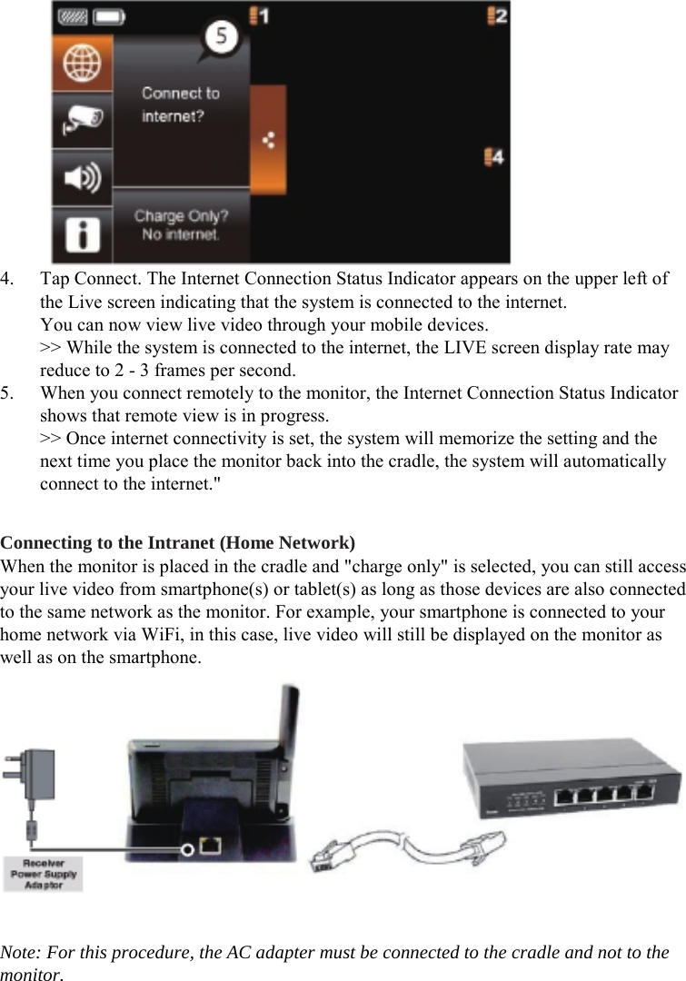  4. Tap Connect. The Internet Connection Status Indicator appears on the upper left of the Live screen indicating that the system is connected to the internet. You can now view live video through your mobile devices. &gt;&gt; While the system is connected to the internet, the LIVE screen display rate may reduce to 2 - 3 frames per second. 5. When you connect remotely to the monitor, the Internet Connection Status Indicator shows that remote view is in progress. &gt;&gt; Once internet connectivity is set, the system will memorize the setting and the next time you place the monitor back into the cradle, the system will automatically connect to the internet.&quot;  Connecting to the Intranet (Home Network) When the monitor is placed in the cradle and &quot;charge only&quot; is selected, you can still access your live video from smartphone(s) or tablet(s) as long as those devices are also connected to the same network as the monitor. For example, your smartphone is connected to your home network via WiFi, in this case, live video will still be displayed on the monitor as well as on the smartphone.   Note: For this procedure, the AC adapter must be connected to the cradle and not to the monitor. 