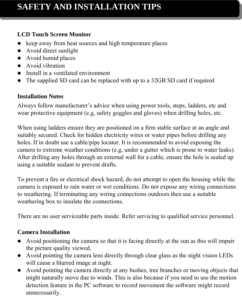 SAFETY AND INSTALLATION TIPS    LCD Touch Screen Monitor  keep away from heat sources and high temperature places  Avoid direct sunlight  Avoid humid places  Avoid vibration  Install in a ventilated environment  The supplied SD card can be replaced with up to a 32GB SD card if required  Installation Notes Always follow manufacturer’s advice when using power tools, steps, ladders, etc and wear protective equipment (e.g, safety goggles and gloves) when drilling holes, etc.  When using ladders ensure they are positioned on a firm stable surface at an angle and suitably secured. Check for hidden electricity wires or water pipes before drilling any holes. If in doubt use a cable/pipe locator. It is recommended to avoid exposing the camera to extreme weather conditions (e.g, under a gutter which is prone to water leaks). After drilling any holes through an external wall for a cable, ensure the hole is sealed up using a suitable sealant to prevent drafts.  To prevent a fire or electrical shock hazard, do not attempt to open the housing while the camera is exposed to rain water or wet conditions. Do not expose any wiring connections to weathering. If terminating any wiring connections outdoors then use a suitable weathering box to insulate the connections.  There are no user serviceable parts inside. Refer servicing to qualified service personnel.  Camera Installation  Avoid positioning the camera so that it is facing directly at the sun as this will impair the picture quality viewed.  Avoid pointing the camera lens directly through clear glass as the night vision LEDs will cause a blurred image at night.    Avoid pointing the camera directly at any bushes, tree branches or moving objects that might naturally move due to winds. This is also because if you need to use the motion detection feature in the PC software to record movement the software might record unnecessarily.   