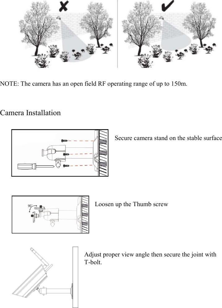    NOTE: The camera has an open field RF operating range of up to 150m.   Camera Installation   Secure camera stand on the stable surface       Loosen up the Thumb screw      Adjust proper view angle then secure the joint with T-bolt.       