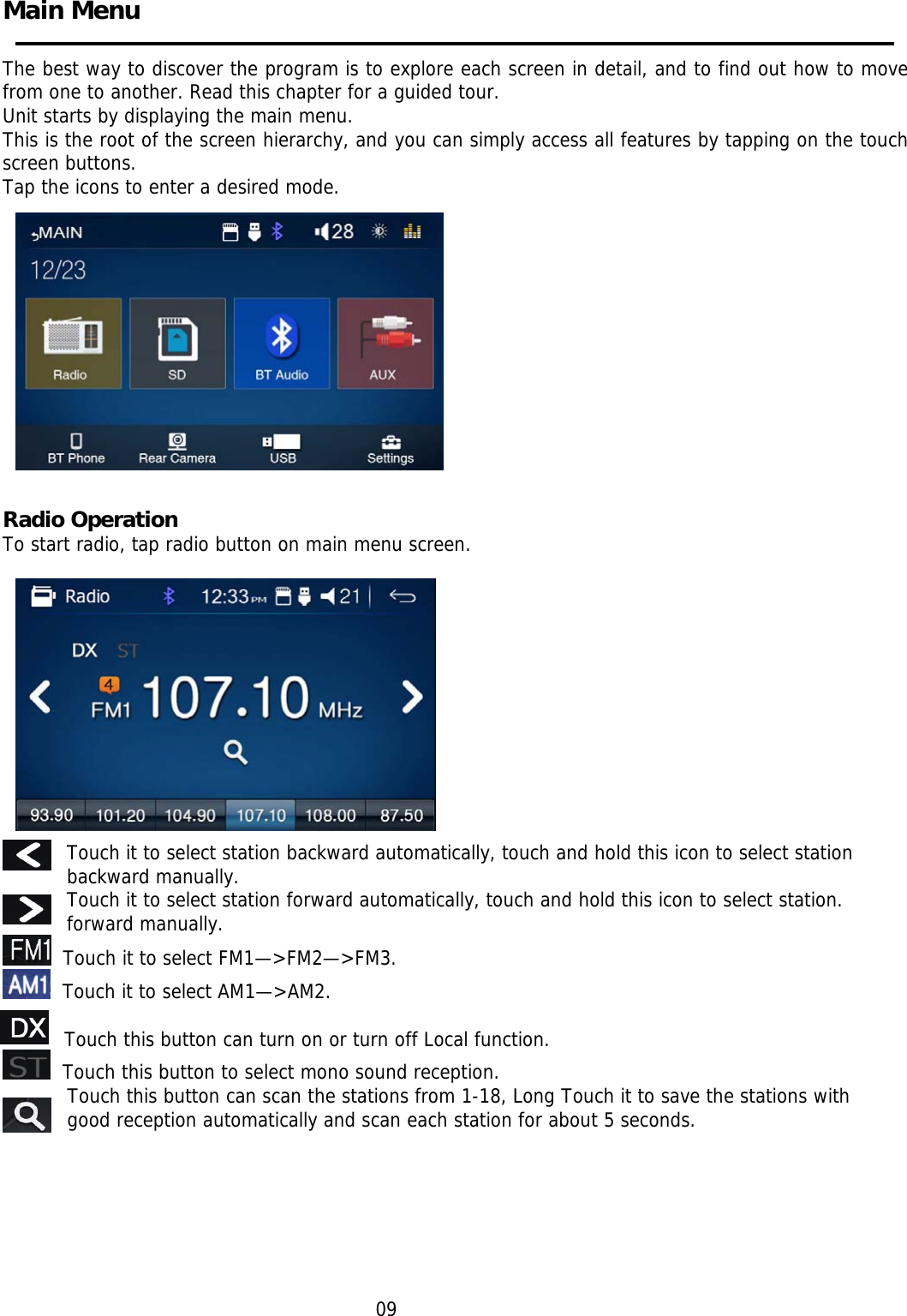     Main Menu    The best way to discover the program is to explore each screen in detail, and to find out how to move from one to another. Read this chapter for a guided tour. Unit starts by displaying the main menu.  This is the root of the screen hierarchy, and you can simply access all features by tapping on the touch screen buttons. Tap the icons to enter a desired mode.            Pae 1                                                                                    Radio Operation  To start radio, tap radio button on main menu screen.                            Touch it to select station backward automatically, touch and hold this icon to select station backward manually. Touch it to select station forward automatically, touch and hold this icon to select station. forward manually.   Touch it to select FM1—&gt;FM2—&gt;FM3.   Touch it to select AM1—&gt;AM2.     Touch this button can turn on or turn off Local function.   Touch this button to select mono sound reception.    Touch this button can scan the stations from 1-18, Long Touch it to save the stations with good reception automatically and scan each station for about 5 seconds.        09  