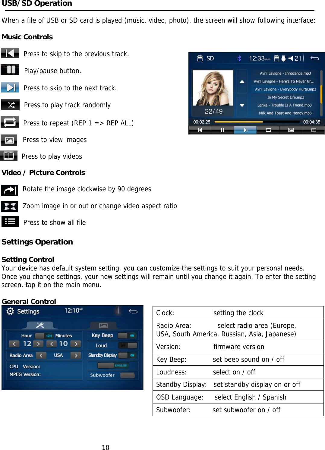     USB/SD Operation   When a file of USB or SD card is played (music, video, photo), the screen will show following interface:     Music Controls  Press to skip to the previous track.                          Play/pause button.   Press to skip to the next track.  Press to play track randomly  Press to repeat (REP 1 =&gt; REP ALL)   Press to view images   Press to play videos  Video / Picture Controls  Rotate the image clockwise by 90 degrees  Zoom image in or out or change video aspect ratio  Press to show all file  Settings Operation  Setting Control Your device has default system setting, you can customize the settings to suit your personal needs. Once you change settings, your new settings will remain until you change it again. To enter the setting screen, tap it on the main menu.  General Control         10   Clock:                  setting the clock Radio Area:            select radio area (Europe,             USA, South America, Russian, Asia, Japanese) Version:               firmware version Key Beep:            set beep sound on / off Loudness:            select on / off Standby Display:   set standby display on or off OSD Language:     select English / Spanish Subwoofer:          set subwoofer on / off 