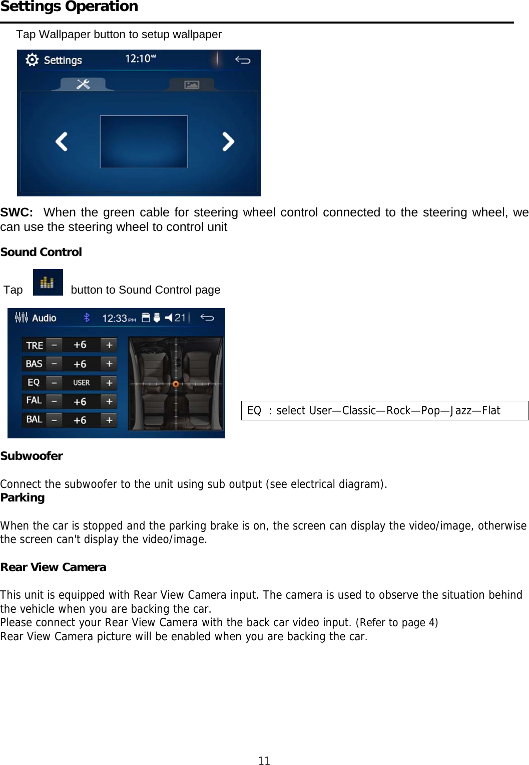     Settings Operation        Tap Wallpaper button to setup wallpaper                                                                                     SWC:  When the green cable for steering wheel control connected to the steering wheel, we can use the steering wheel to control unit   Sound Control     Tap               button to Sound Control page                Subwoofer  Connect the subwoofer to the unit using sub output (see electrical diagram). Parking  When the car is stopped and the parking brake is on, the screen can display the video/image, otherwise the screen can&apos;t display the video/image.  Rear View Camera  This unit is equipped with Rear View Camera input. The camera is used to observe the situation behind the vehicle when you are backing the car. Please connect your Rear View Camera with the back car video input. (Refer to page 4) Rear View Camera picture will be enabled when you are backing the car.                                                              11        EQ  : select User—Classic—Rock—Pop—Jazz—Flat  