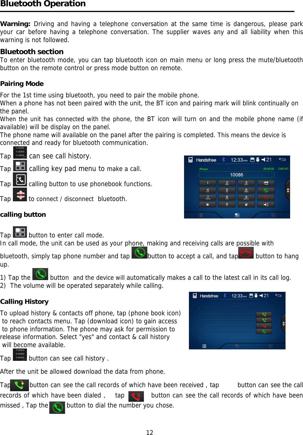     Bluetooth Operation   Warning:  Driving and having a telephone conversation at the same time is dangerous, please park your car before having a telephone conversation. The supplier waves any and all liability when this warning is not followed. Bluetooth section  To enter bluetooth mode, you can tap bluetooth icon on main menu or long press the mute/bluetooth button on the remote control or press mode button on remote.  Pairing Mode   For the 1st time using bluetooth, you need to pair the mobile phone. When a phone has not been paired with the unit, the BT icon and pairing mark will blink continually on the panel.  When the unit has connected with the phone, the BT icon will turn on and the mobile phone name (if available) will be display on the panel. The phone name will available on the panel after the pairing is completed. This means the device is connected and ready for bluetooth communication. Tap  can see call history. Tap  calling key pad menu to make a call. Tap   calling button to use phonebook functions.  Tap   to connect / disconnect  bluetooth.  calling button  Tap   button to enter call mode. In call mode, the unit can be used as your phone, making and receiving calls are possible with bluetooth, simply tap phone number and tap  button to accept a call, and tap  button to hang up. 1) Tap the   button  and the device will automatically makes a call to the latest call in its call log.  2)  The volume will be operated separately while calling.   Calling History  To upload history &amp; contacts off phone, tap (phone book icon)  to reach contacts menu. Tap (download icon) to gain access  to phone information. The phone may ask for permission to  release information. Select &quot;yes&quot; and contact &amp; call history  will become available. Tap   button can see call history . After the unit be allowed download the data from phone.  Tap        button can see the call records of which have been received , tap         button can see the call records of which have been dialed ,    tap           button can see the call records of which have been missed , Tap the         button to dial the number you chose.         12 