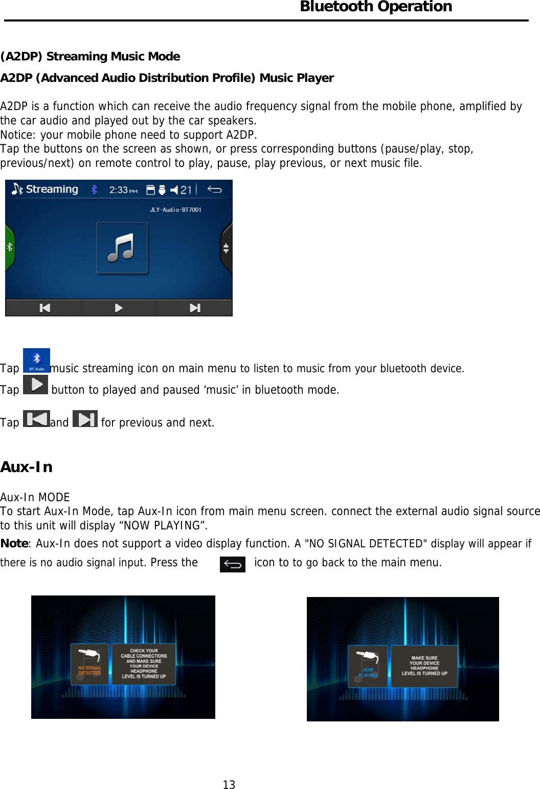     Bluetooth Operation  (A2DP) Streaming Music Mode A2DP (Advanced Audio Distribution Profile) Music Player  A2DP is a function which can receive the audio frequency signal from the mobile phone, amplified by the car audio and played out by the car speakers.  Notice: your mobile phone need to support A2DP. Tap the buttons on the screen as shown, or press corresponding buttons (pause/play, stop, previous/next) on remote control to play, pause, play previous, or next music file.                                                                                          Tap  music streaming icon on main menu to listen to music from your bluetooth device. Tap   button to played and paused ‘music’ in bluetooth mode.  Tap  and   for previous and next.   Aux-In   Aux-In MODE To start Aux-In Mode, tap Aux-In icon from main menu screen. connect the external audio signal source to this unit will display “NOW PLAYING”.  Note: Aux-In does not support a video display function. A &quot;NO SIGNAL DETECTED&quot; display will appear if there is no audio signal input. Press the   icon to to go back to the main menu.                            13 