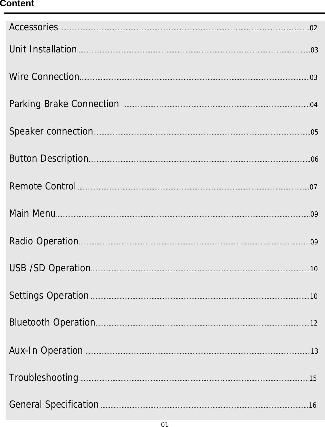     Content     01      Accessories ………………………………………………………………………………………………………………………………………...02 Unit Installation………………………………………………………………………………………………………………………………..03Wire Connection………………………………………………………………………………………………………………………………03Parking Brake Connection  ………………………………………………………………………………………………………04 Speaker connection……………………………………………………………………………………………………………………….05 Button Description………………………………………………………………………………………………………………………….06 Remote Control………………………………………………………………………………………………………………………………..07 Main Menu…………………………………………………………………………………………………………………………………………...09 Radio Operation……………………………………………………………………………………………………………………………….09 USB /SD Operation………………………………………………………………………………………………………………………..10 Settings Operation ………………………………………………………………………………………………………………………..10 Bluetooth Operation……………………………………………………………………………………………………………………..12 Aux-In Operation ……………………………………………………………………………………………………………………………13 Troubleshooting ……………………………………………………………………………………………………………………………..15 General Specification…………………………………………………………………………………………………………………..16 
