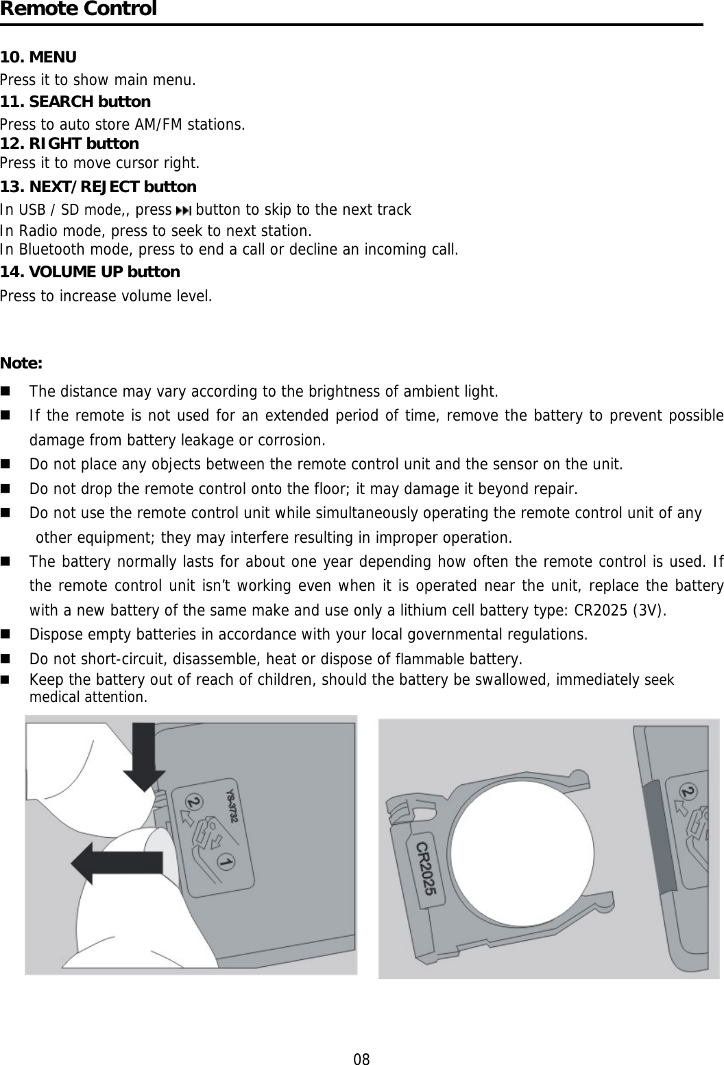     Remote Control  10. MENU  Press it to show main menu. 11. SEARCH button  Press to auto store AM/FM stations. 12. RIGHT button Press it to move cursor right. 13. NEXT/REJECT button In USB / SD mode,, press   button to skip to the next track  In Radio mode, press to seek to next station. In Bluetooth mode, press to end a call or decline an incoming call. 14. VOLUME UP button Press to increase volume level.   Note:  The distance may vary according to the brightness of ambient light.   If the remote is not used for an extended period of time, remove the battery to prevent possible damage from battery leakage or corrosion.   Do not place any objects between the remote control unit and the sensor on the unit.   Do not drop the remote control onto the floor; it may damage it beyond repair.   Do not use the remote control unit while simultaneously operating the remote control unit of any  other equipment; they may interfere resulting in improper operation.   The battery normally lasts for about one year depending how often the remote control is used. If the remote control unit isn’t working even when it is operated near the unit, replace the battery with a new battery of the same make and use only a lithium cell battery type: CR2025 (3V).   Dispose empty batteries in accordance with your local governmental regulations.   Do not short-circuit, disassemble, heat or dispose of flammable battery.   Keep the battery out of reach of children, should the battery be swallowed, immediately seek medical attention.    08 