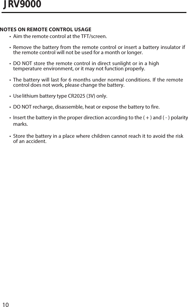 10JRV9000NOTES ON REMOTE CONTROL USAGE• Aim the remote control at the TFT/screen.•Remove the battery from the remote control or insert a battery insulator ifthe remote control will not be used for a month or longer.•DO NOT store the remote control in direct sunlight or in a hightemperature environment, or it may not function properly.•The battery will last for 6 months under normal conditions. If the remotecontrol does not work, please change the battery.• Use lithium battery type CR2025 (3V) only.• DO NOT recharge, disassemble, heat or expose the battery to fire.• Insert the battery in the proper direction according to the ( + ) and ( - ) polaritymarks.•Store the battery in a place where children cannot reach it to avoid the riskof an accident.