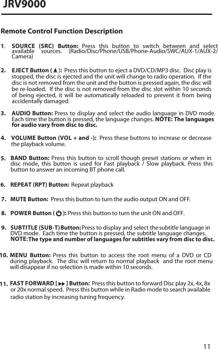 11JRV9000Remote Control Function Description1.SOURCE (SRC)  Button:  Press  this  button  to  switch  between  and  selectavailable  sources.  (Radio/Disc/Phone/USB/Phone-Audio/SWC/AUX-1/AUX-2/Camera)2. EJECT Button (   ):  Press this button to eject a DVD/CD/MP3 disc.  Disc play isstopped, the disc is ejected and the unit will change to radio operation.  If thedisc is not removed from the unit and the button is pressed again, the disc willbe re-loaded.  If the disc is not removed from the disc slot within 10 secondsof  being  ejected,  it  will  be  automatically  reloaded  to  prevent  it  from  beingaccidentally damaged.3. AUDIO Button: Press to display and select the audio language in DVD mode.Each time the button is pressed, the language changes. NOTE: The languagesfor audio vary from disc to disc.4.  EMULOV  Button (VOL + and -):  Press these buttons to increase or decreasethe playback volume.7. MUTE Button:  Press this button to turn the audio output ON and OFF.8. POWER Button (   ): Press this button to turn the unit ON and OFF.9. SUBTITLE (SUB-T) Button:  Press to display and select the subtitle language in DVD mode.  Each time the button is pressed, the subtitle language changes. NOTE:The type and number of languages for subtitles vary from disc to disc.10. MENU  Button:  Press  this  button  to  access  the  root  menu  of  a  DVD  or  CDduring playback.  The disc will return to normal playback  and the root menuwill disappear if no selection is made within 10 seconds.11. FAST FORWARD [   ] Button:  Press this button to forward Disc play 2x, 4x, 8xor 20x normal speed.  Press this button while in Radio mode to search availableradio station by increasing tuning frequency.5. BAND  Button:  Press  this  button  to  scroll  though  preset  stations  or  when  indisc  mode,  this  button  is  used  for  Fast  playback  /  Slow  playback.  Press  thisbutton to answer an incoming BT phone call.6. REPEAT (RPT) Button:  Repeat playback