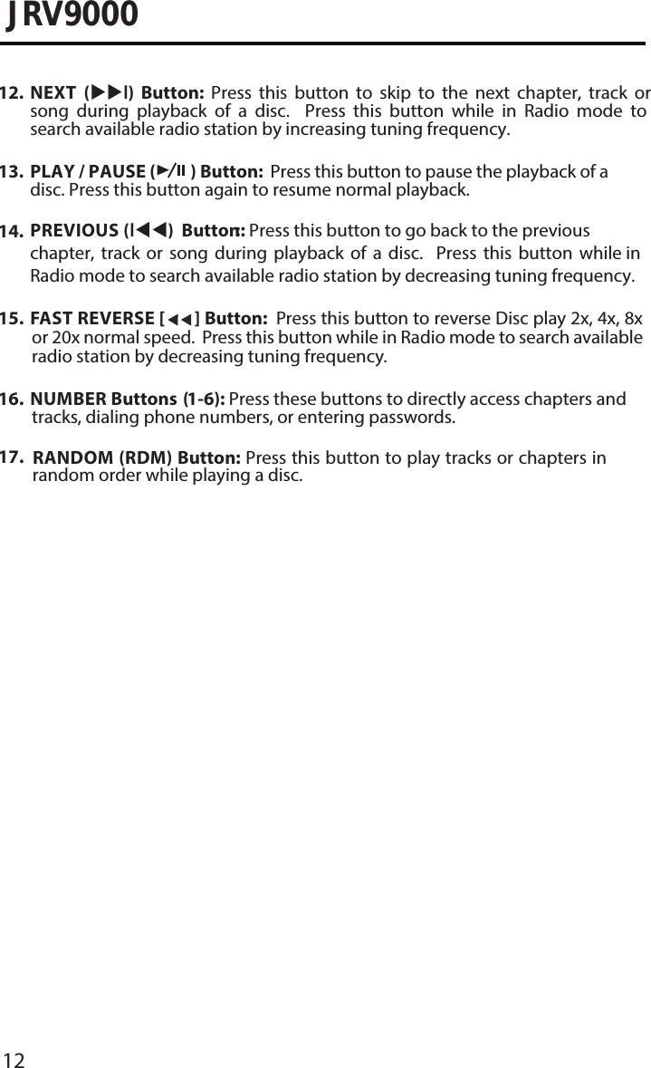 12JRV900015. FAST REVERSE [   ] Button:  Press this button to reverse Disc play 2x, 4x, 8xor 20x normal speed.  Press this button while in Radio mode to search availableradio station by decreasing tuning frequency.16. NUMBER Buttons (1-6): Press these buttons to directly access chapters and tracks, dialing phone numbers, or entering passwords.17.  RANDOM (RDM) Button: Press this button to play tracks or chapters inrandom order while playing a disc.12. NEXT  (l)  Button:  Press  this  button  to  skip  to  the  next  chapter,  track  orsong  during  playback  of  a  disc.    Press  this  button  while  in  Radio  mode  tosearch available radio station by increasing tuning frequency.13. PLAY / PAUSE (  ) Button:  Press this button to pause the playback of adisc. Press this button again to resume normal playback.14. PREVIOUS (l) Button :: Press this button to go back to the previouschapter, track or song during playback of a disc.  Press this button while inRadio mode to search available radio station by decreasing tuning frequency.