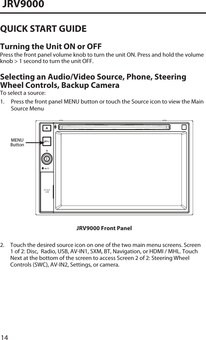 14JRV9000QUICK START GUIDETurning the Unit ON or OFFPress the front panel volume knob to turn the unit ON. Press and hold the volume knob &gt; 1 second to turn the unit OFF. Selecting an Audio/Video Source, Phone, Steering Wheel Controls, Backup Camera  To select a source:1.  Press the front panel MENU button or touch the Source icon to view the MainSource MenuJRV9000 Front Panel2.  Touch the desired source icon on one of the two main menu screens. Screen1 of 2: Disc,  Radio, USB, AV-IN1, SXM, BT, Navigation, or HDMI / MHL. Touch Next at the bottom of the screen to access Screen 2 of 2: Steering WheelControls (SWC), AV-IN2, Settings, or camera.MENUButtonAV AUX    USB