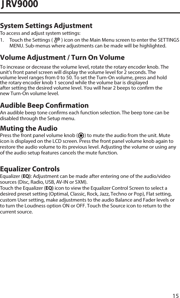 15JRV9000System Settings AdjustmentTo access and adjust system settings:1.  Touch the Settings (   ) icon on the Main Menu screen to enter the SETTINGSMENU. Sub-menus where adjustments can be made will be highlighted. Volume Adjustment / Turn On VolumeTo increase or decrease the volume level, rotate the rotary encoder knob. The unit’s front panel screen will display the volume level for 2 seconds. The volume level ranges from 0 to 50. To set the Turn-On volume, press and hold the rotary encoder knob 1 second while the volume bar is displayed after setting the desired volume level. You will hear 2 beeps to confirm the new Turn-On volume level. Audible Beep ConrmationAn audible beep tone confirms each function selection. The beep tone can be disabled through the Setup menu.  Muting the AudioPress the front panel volume knob (      ) to mute the audio from the unit. Mute icon is displayed on the LCD screen. Press the front panel volume knob again to restore the audio volume to its previous level. Adjusting the volume or using any of the audio setup features cancels the mute function.Equalizer ControlsEqualizer (EQ): Adjustment can be made after entering one of the audio/video sources (Disc, Radio, USB, AV-IN or SXM).Touch the Equalizer (EQ) icon to view the Equalizer Control Screen to select a desired preset setting (Optimal, Classic, Rock, Jazz, Techno or Pop), Flat setting, custom User setting, make adjustments to the audio Balance and Fader levels or to turn the Loudness option ON or OFF. Touch the Source icon to return to the current source. 