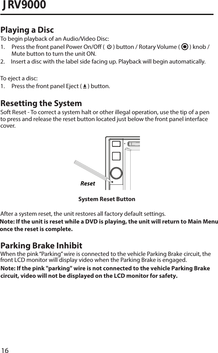 16JRV9000Playing a DiscTo begin playback of an Audio/Video Disc:1.  Press the front panel Power On/Off (  ) button / Rotary Volume (   ) knob /Mute button to turn the unit ON.2.  Insert a disc with the label side facing up. Playback will begin automatically.To eject a disc:1. Press the front panel Eject (   ) button.Resetting the SystemSoft Reset - To correct a system halt or other illegal operation, use the tip of a pen to press and release the reset button located just below the front panel interface cover.ResetSystem Reset ButtonAfter a system reset, the unit restores all factory default settings.Note:  If the unit is reset while a DVD is playing, the unit will return to Main Menu once the reset is complete.  Parking Brake InhibitWhen the pink “Parking” wire is connected to the vehicle Parking Brake circuit, the front LCD monitor will display video when the Parking Brake is engaged. Note:  If the pink &quot;parking&quot; wire is not connected to the vehicle Parking Brakecircuit, video will not be displayed on the LCD monitor for safety.  