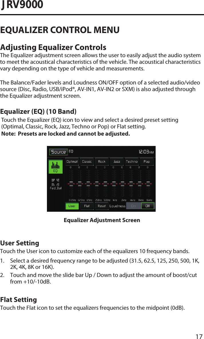 17JRV9000EQUALIZER CONTROL MENUAdjusting Equalizer ControlsThe Equalizer adjustment screen allows the user to easily adjust the audio system to meet the acoustical characteristics of the vehicle. The acoustical characteristics vary depending on the type of vehicle and measurements. The Balance/Fader levels and Loudness ON/OFF option of a selected audio/video source (Disc, Radio, USB/iPod®, AV-IN1, AV-IN2 or SXM) is also adjusted through the Equalizer adjustment screen.Equalizer (EQ) (10 Band) Touch the Equalizer (EQ) icon to view and select a desired preset setting(Optimal, Classic, Rock, Jazz, Techno or Pop) or Flat setting.Note:  Presets are locked and cannot be adjusted.Equalizer Adjustment Screen1. Select a desired frequency range to be adjusted (31.5, 62.5, 125, 250, 500, 1K,2K, 4K, 8K or 16K).2. Touch and move the slide bar Up / Down to adjust the amount of boost/cutfrom +10/-10dB.User SettingTouch the User icon to customize each of the equalizers 10 frequency bands. Flat SettingTouch the Flat icon to set the equalizers frequencies to the midpoint (0dB). 