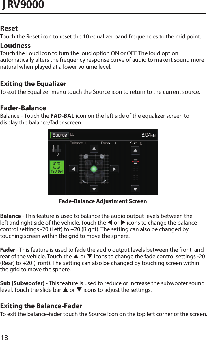18JRV9000Reset Touch the Reset icon to reset the 10 equalizer band frequencies to the mid point.Loudness Touch the Loud icon to turn the loud option ON or OFF. The loud option automatically alters the frequency response curve of audio to make it sound more natural when played at a lower volume level.Exiting the EqualizerTo exit the Equalizer menu touch the Source icon to return to the current source.Fader-BalanceBalance - Touch the FAD-BAL icon on the left side of the equalizer screen to display the balance/fader screen. Fade-Balance Adjustment ScreenBalance - This feature is used to balance the audio output levels between the left and right side of the vehicle. Touch the  or  icons to change the balance control settings -20 (Left) to +20 (Right). The setting can also be changed by touching screen within the grid to move the sphere.Fader - This feature is used to fade the audio output levels between the front  and rear of the vehicle. Touch the  or  icons to change the fade control settings -20 (Rear) to +20 (Front). The setting can also be changed by touching screen within the grid to move the sphere.Sub (Subwoofer) - This feature is used to reduce or increase the subwoofer sound level. Touch the slide bar  or  icons to adjust the settings.Exiting the Balance-FaderTo exit the balance-fader touch the Source icon on the top left corner of the screen.