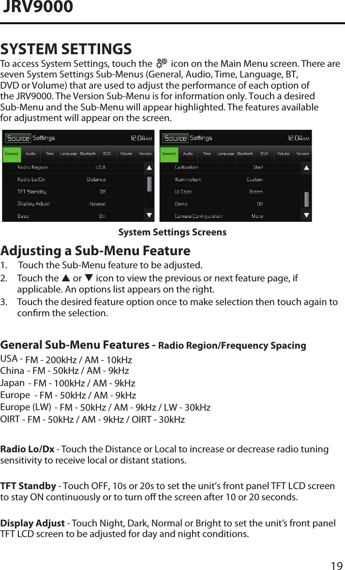 19JRV9000SYSTEM SETTINGSTo access System Settings, touch the   icon on the Main Menu screen. There are seven System Settings Sub-Menus (General, Audio, Time, Language, BT, DVD or Volume) that are used to adjust the performance of each option of the JRV9000. The Version Sub-Menu is for information only. Touch a desired Sub-Menu and the Sub-Menu will appear highlighted. The features available for adjustment will appear on the screen.System Settings ScreensAdjusting a Sub-Menu Feature1.  Touch the Sub-Menu feature to be adjusted.2.  Touch the  or  icon to view the previous or next feature page, ifapplicable. An options list appears on the right.3.  Touch the desired feature option once to make selection then touch again toconrm the selection.General Sub-Menu Features - Radio Region/Frequency SpacingUSA -ChinaJapanEuropeEurope (LW)OIRTFM - 200kHz / AM - 10kHzRadio Lo/Dx - Touch the Distance or Local to increase or decrease radio tuning sensitivity to receive local or distant stations.TFT Standby - Touch OFF, 10s or 20s to set the unit’s front panel TFT LCD screen to stay ON continuously or to turn o the screen after 10 or 20 seconds.Display Adjust - Touch Night, Dark, Normal or Bright to set the unit’s front panel TFT LCD screen to be adjusted for day and night conditions.- FM - 50kHz / AM - 9kHz- FM - 100kHz / AM - 9kHz- FM - 50kHz / AM - 9kHz- FM - 50kHz / AM - 9kHz / LW - 30kHz- FM - 50kHz / AM - 9kHz / OIRT - 30kHz