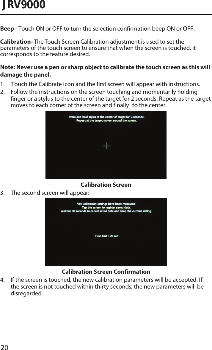 20JRV9000Beep - Touch ON or OFF to turn the selection confirmation beep ON or OFF.Calibration- The Touch Screen Calibration adjustment is used to set the parameters of the touch screen to ensure that when the screen is touched, it corresponds to the feature desired.Note:  Never use a pen or sharp object to calibrate the touch screen as this will damage the panel. 1. Touch the Calibrate icon and the first screen will appear with instructions.2.  Follow the instructions on the screen touching and momentarily holdingfinger or a stylus to the center of the target for 2 seconds. Repeat as the targetmoves to each corner of the screen and finally to the center.Calibration Screen3. The second screen will appear:Calibration Screen Confirmation4.  If the screen is touched, the new calibration parameters will be accepted. Ifthe screen is not touched within thirty seconds, the new parameters will be disregarded.