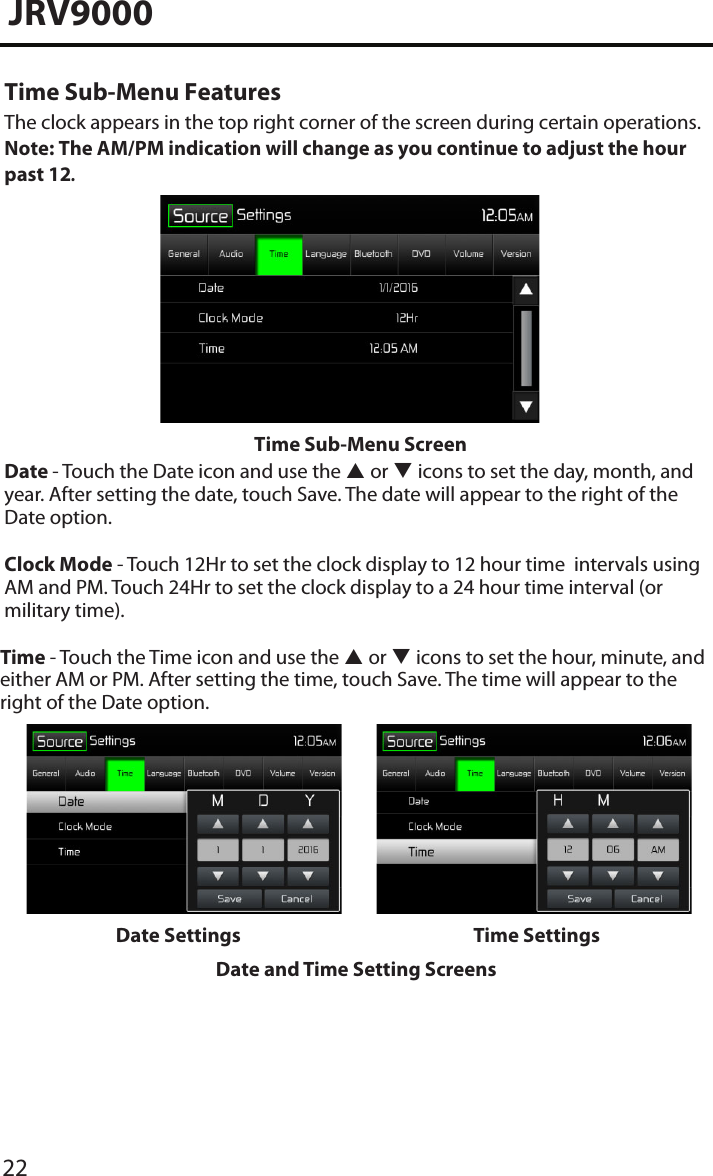 22JRV9000Time Sub-Menu FeaturesThe clock appears in the top right corner of the screen during certain operations. Note: The AM/PM indication will change as you continue to adjust the hour past 12.Time Sub-Menu ScreenDate - Touch the Date icon and use the  or  icons to set the day, month, and year. After setting the date, touch Save. The date will appear to the right of the Date option. Clock Mode - Touch 12Hr to set the clock display to 12 hour time  intervals using AM and PM. Touch 24Hr to set the clock display to a 24 hour time interval (or military time).Time - Touch the Time icon and use the  or  icons to set the hour, minute, and either AM or PM. After setting the time, touch Save. The time will appear to the right of the Date option.Date Settings Time SettingsDate and Time Setting Screens