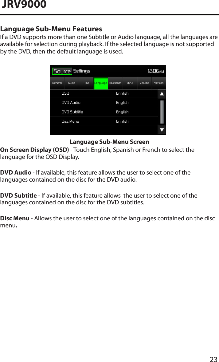 23JRV9000Language Sub-Menu FeaturesIf a DVD supports more than one Subtitle or Audio language, all the languages are available for selection during playback. If the selected language is not supported by the DVD, then the default language is used.Language Sub-Menu ScreenOn Screen Display (OSD) - Touch English, Spanish or French to select the language for the OSD Display. DVD Audio - If available, this feature allows the user to select one of the languages contained on the disc for the DVD audio.DVD Subtitle - If available, this feature allows  the user to select one of the languages contained on the disc for the DVD subtitles.Disc Menu - Allows the user to select one of the languages contained on the disc menu.