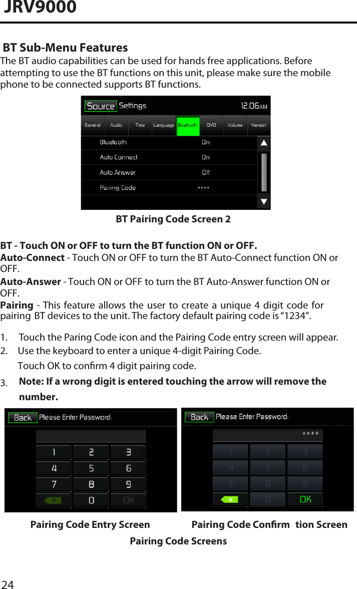 24JRV9000 BT Sub-Menu FeaturesThe BT audio capabilities can be used for hands free applications. Before attempting to use the BT functions on this unit, please make sure the mobile phone to be connected supports BT functions.BT Pairing Code Screen 2 BT - Touch ON or OFF to turn the BT function ON or OFF. Auto-Connect - Touch ON or OFF to turn the BT Auto-Connect function ON or OFF.Auto-Answer - Touch ON or OFF to turn the BT Auto-Answer function ON or OFF.Pairing - This  feature allows the  user  to  create a  unique  4  digit  code for pairing BT devices to the unit. The factory default pairing code is “1234”.1. Touch the Paring Code icon and the Pairing Code entry screen will appear.2. Use the keyboard to enter a unique 4-digit Pairing Code.Touch OK to conrm 4 digit pairing code.Note:  If a wrong digit is entered touching the arrow will remove the number.3.Pairing Code Entry Screen Pairing Code Conrm tion ScreenPairing Code Screens