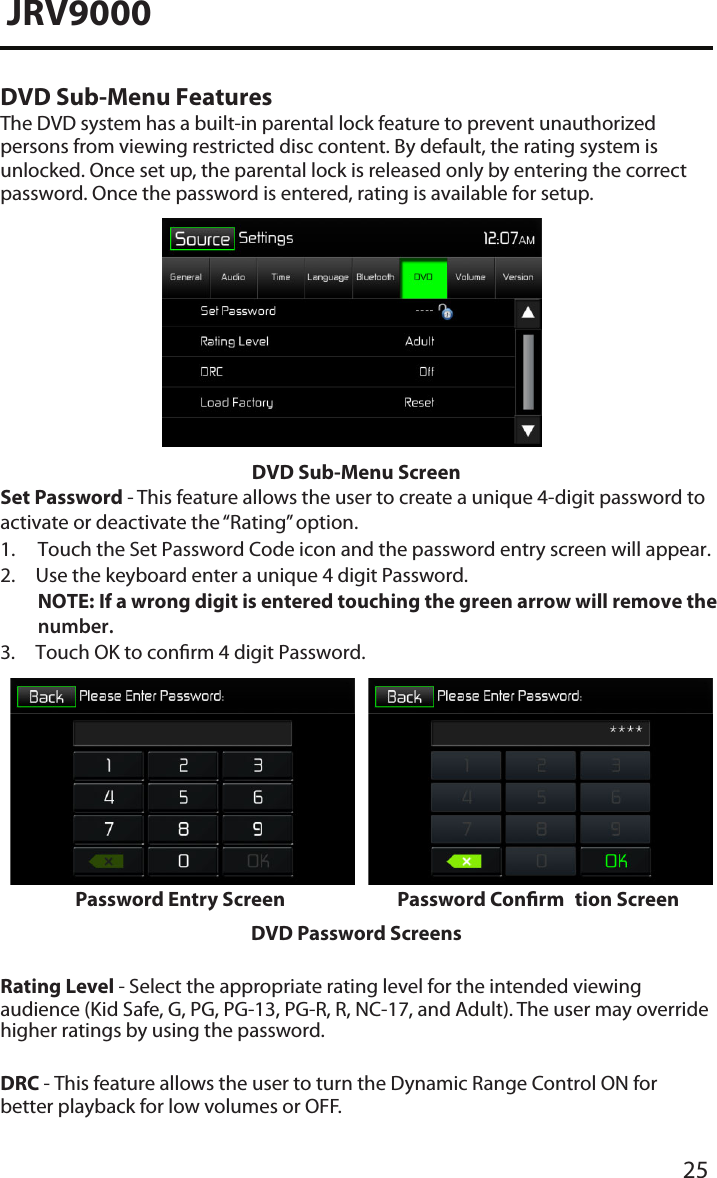 25JRV9000DVD Sub-Menu FeaturesThe DVD system has a built-in parental lock feature to prevent unauthorized persons from viewing restricted disc content. By default, the rating system is unlocked. Once set up, the parental lock is released only by entering the correct password. Once the password is entered, rating is available for setup.DVD Sub-Menu ScreenSet Password - This feature allows the user to create a unique 4-digit password to activate or deactivate the “Rating” option.1. Touch the Set Password Code icon and the password entry screen will appear.2. Use the keyboard enter a unique 4 digit Password.NOTE:  If a wrong digit is entered touching the green arrow will remove the number.3. Touch OK to conrm 4 digit Password.Password Entry Screen Password Conrm tion ScreenDVD Password ScreensRating Level - Select the appropriate rating level for the intended viewing audience (Kid Safe, G, PG, PG-13, PG-R, R, NC-17, and Adult). The user may override higher ratings by using the password.DRC - This feature allows the user to turn the Dynamic Range Control ON for better playback for low volumes or OFF.