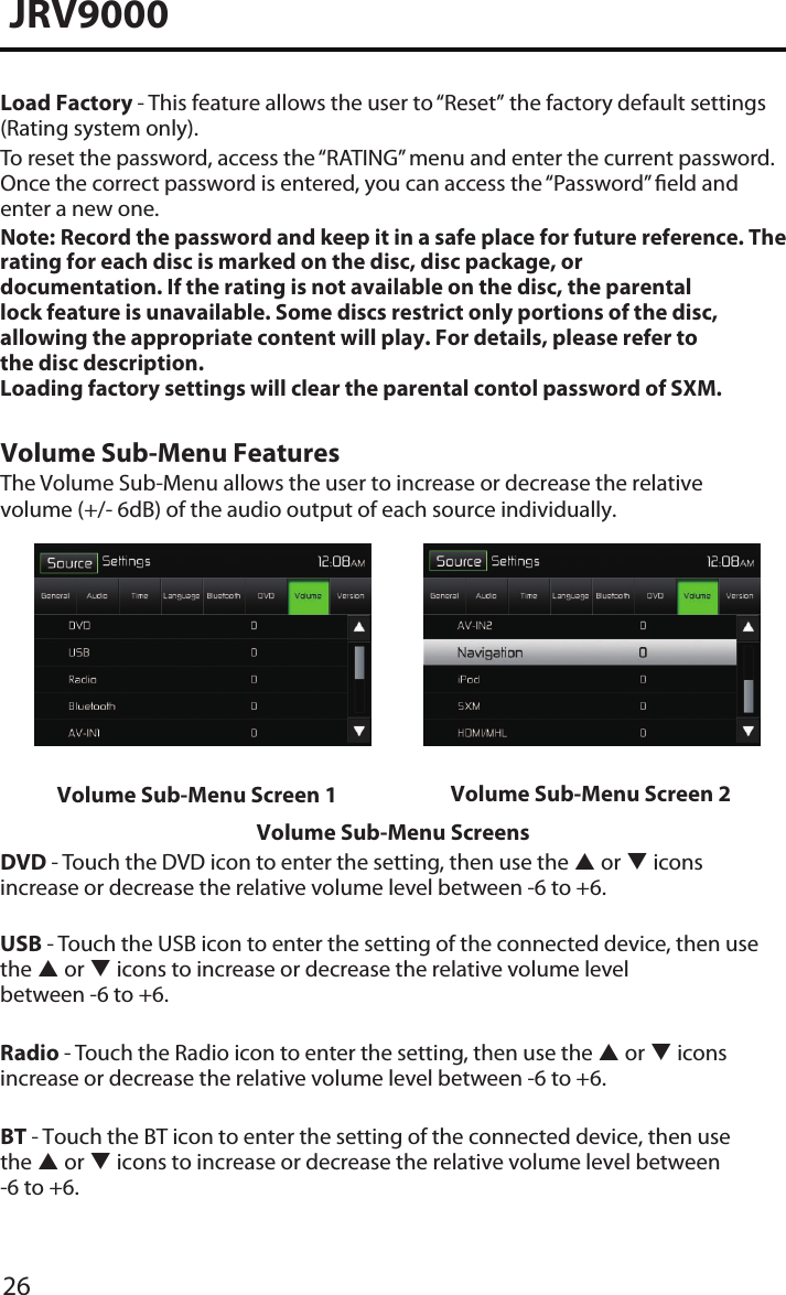 26JRV9000Load Factory - This feature allows the user to “Reset” the factory default settings (Rating system only).To reset the password, access the “RATING” menu and enter the current password. Once the correct password is entered, you can access the “Password” eld andenter a new one.Note:  Record the password and keep it in a safe place for future reference. The rating for each disc is marked on the disc, disc package, or documentation. If the rating is not available on the disc, the parental lock feature is unavailable. Some discs restrict only portions of the disc, allowing the appropriate content will play. For details, please refer to the disc description.Loading factory settings will clear the parental contol password of SXM. Volume Sub-Menu FeaturesThe Volume Sub-Menu allows the user to increase or decrease the relative volume (+/- 6dB) of the audio output of each source individually.Volume Sub-Menu Screen 1 Volume Sub-Menu Screen 2Volume Sub-Menu ScreensDVD - Touch the DVD icon to enter the setting, then use the  or  icons increase or decrease the relative volume level between -6 to +6.USB - Touch the USB icon to enter the setting of the connected device, then use the  or  icons to increase or decrease the relative volume level  between -6 to +6.Radio - Touch the Radio icon to enter the setting, then use the  or  icons increase or decrease the relative volume level between -6 to +6.BT - Touch the BT icon to enter the setting of the connected device, then use the  or  icons to increase or decrease the relative volume level between -6 to +6.