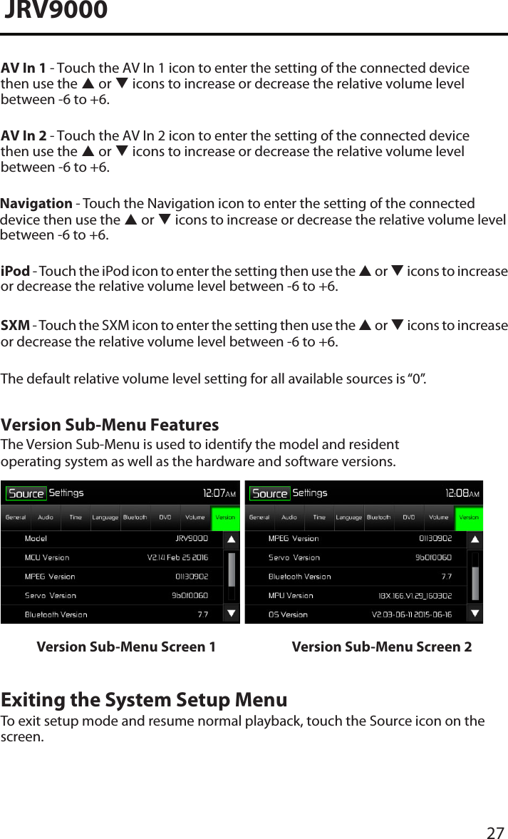 27JRV9000AV In 1 - Touch the AV In 1 icon to enter the setting of the connected device then use the  or  icons to increase or decrease the relative volume level  between -6 to +6.AV In 2 - Touch the AV In 2 icon to enter the setting of the connected device then use the  or  icons to increase or decrease the relative volume level  between -6 to +6.iPod - Touch the iPod icon to enter the setting then use the  or  icons to increase or decrease the relative volume level between -6 to +6.SXM - Touch the SXM icon to enter the setting then use the  or  icons to increase or decrease the relative volume level between -6 to +6.The default relative volume level setting for all available sources is “0”.Version Sub-Menu FeaturesThe Version Sub-Menu is used to identify the model and resident operating system as well as the hardware and software versions.Version Sub-Menu Screen 1 Version Sub-Menu Screen 2Exiting the System Setup MenuTo exit setup mode and resume normal playback, touch the Source icon on the screen.Navigation - Touch the Navigation icon to enter the setting of the connected device then use the  or  icons to increase or decrease the relative volume level  between -6 to +6.