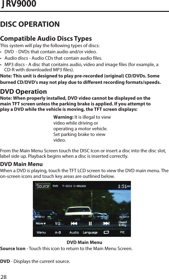 28JRV9000DISC OPERATIONCompatible Audio Discs TypesThis system will play the following types of discs:• DVD       - DVDs that contain audio and/or video.• Audio discs - Audio CDs that contain audio files.• MP3 discs -  A disc that contains audio, video and image files (for example, aCD-R with downloaded MP3 files).Note:  This unit is designed to play pre-recorded (original) CD/DVDs. Some burned CD/DVD&apos;s may not play due to different recording formats/speeds.DVD OperationNote:  When properly installed, DVD video cannot be displayed on the main TFT screen unless the parking brake is applied. If you attempt to play a DVD while the vehicle is moving, the TFT screen displays: Warning: It is illegal to view video while driving or operating a motor vehicle. Set parking brake to view video.From the Main Menu Screen touch the DISC Icon or insert a disc into the disc slot, label side up. Playback begins when a disc is inserted correctly.DVD Main MenuWhen a DVD is playing, touch the TFT LCD screen to view the DVD main menu. The on-screen icons and touch key areas are outlined below.DVD Main MenuSource Icon - Touch this icon to return to the Main Menu Screen.DVD - Displays the current source.