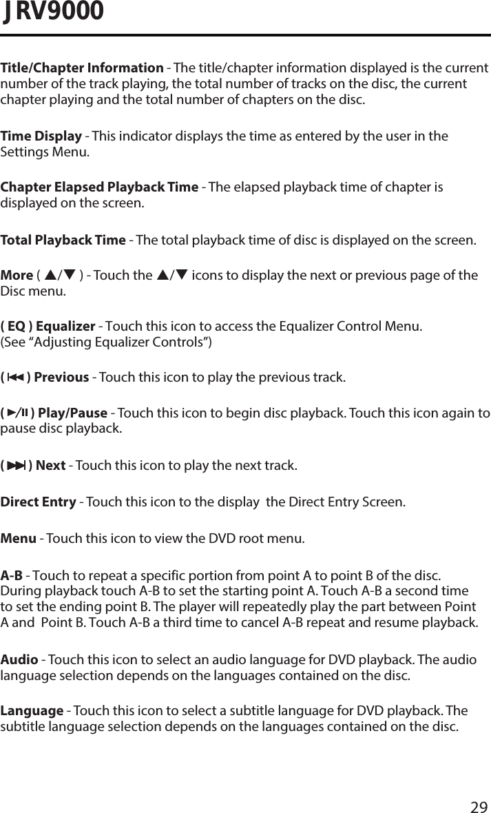 29JRV9000Title/Chapter Information - The title/chapter information displayed is the current number of the track playing, the total number of tracks on the disc, the current chapter playing and the total number of chapters on the disc.Time Display - This indicator displays the time as entered by the user in the Settings Menu.Chapter Elapsed Playback Time - The elapsed playback time of chapter is displayed on the screen.Total Playback Time - The total playback time of disc is displayed on the screen.More ( / ) - Touch the / icons to display the next or previous page of the Disc menu.( EQ ) Equalizer - Touch this icon to access the Equalizer Control Menu. (See “Adjusting Equalizer Controls”)(   ) Previous - Touch this icon to play the previous track.(   ) Play/Pause - Touch this icon to begin disc playback. Touch this icon again to pause disc playback.(   ) Next - Touch this icon to play the next track.Direct Entry - Touch this icon to the display  the Direct Entry Screen.Menu - Touch this icon to view the DVD root menu.A-B - Touch to repeat a specific portion from point A to point B of the disc. During playback touch A-B to set the starting point A. Touch A-B a second time to set the ending point B. The player will repeatedly play the part between Point A and  Point B. Touch A-B a third time to cancel A-B repeat and resume playback.Audio - Touch this icon to select an audio language for DVD playback. The audio language selection depends on the languages contained on the disc.Language - Touch this icon to select a subtitle language for DVD playback. The subtitle language selection depends on the languages contained on the disc.