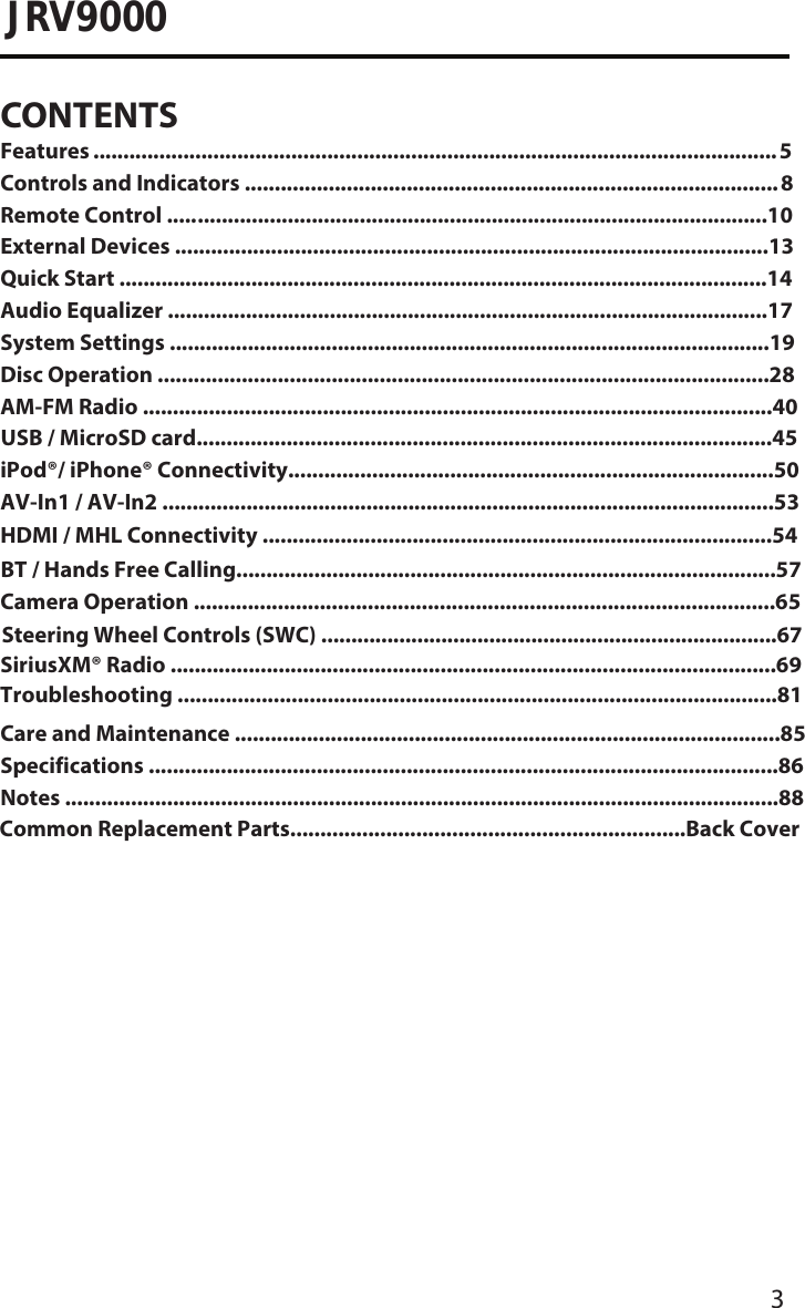 3JRV9000CONTENTSFeatures ...��������������������������������������������������������������������������������������������������������������� 5Controls and Indicators ..........������������������������������������������������������������������������������� 8Remote Control ..... �����������������������������������������������������������������������������������������������10External Devices ......�.�������������������������������������������������������������������������������������������13Quick Start ................�.������������������������������������������������������������������������������������������14Audio Equalizer .....................�.�����������������������������������������������������������������������������17System Settings ....�.����������������������������������������������������������������������������������������������19Disc Operation �.��������.....���������������������������������������������������������������������������������������28AM-FM Radio ......................�.��������������������������������������������������������.������������������������40USB / MicroSD card...............�.��������������������������������������........���������������������������������45iPod®/ iPhone® Connectivity�.����������������������������������������.��������������������������������������50AV-In1 / AV-In2 .....................�.�������������������������������������������������������������������������������53BT / Hands Free Calling...........�.����������������������������������������������������������������������������.57Camera Operation .........................�.��������������������������������������������������������������������.�65Steering Wheel Controls (SWC) ..............................�.���������������������������������������.����67SiriusXM® Radio .......................�.���������������������������������������������������������������������.�����.69Care and Maintenance .......�.��������������������������������������������������������������������������.�������85Specifications �.���������������������������������������������.....���������������������������������������������.�������86Notes �.����������������������������������������������������������...�����������������������������������������������.��������88Common Replacement Parts����������������������������������������������������������������..Back CoverHDMI / MHL Connectivity .....�.������������������������������������������������������������������������������54Troubleshooting ......................�.����������������������������������������������������������������������.����.81