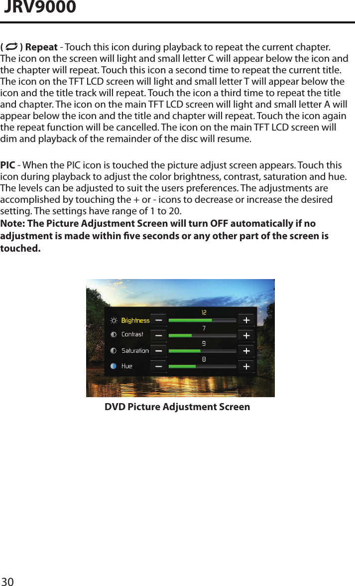 30JRV9000(   ) Repeat - Touch this icon during playback to repeat the current chapter. The icon on the screen will light and small letter C will appear below the icon and the chapter will repeat. Touch this icon a second time to repeat the current title. The icon on the TFT LCD screen will light and small letter T will appear below the icon and the title track will repeat. Touch the icon a third time to repeat the title and chapter. The icon on the main TFT LCD screen will light and small letter A will appear below the icon and the title and chapter will repeat. Touch the icon again the repeat function will be cancelled. The icon on the main TFT LCD screen will dim and playback of the remainder of the disc will resume.PIC - When the PIC icon is touched the picture adjust screen appears. Touch this icon during playback to adjust the color brightness, contrast, saturation and hue. The levels can be adjusted to suit the users preferences. The adjustments are accomplished by touching the + or - icons to decrease or increase the desired setting. The settings have range of 1 to 20. Note:  The Picture Adjustment Screen will turn OFF automatically if no adjustment is made within ve seconds or any other part of the screen is touched. DVD Picture Adjustment Screen