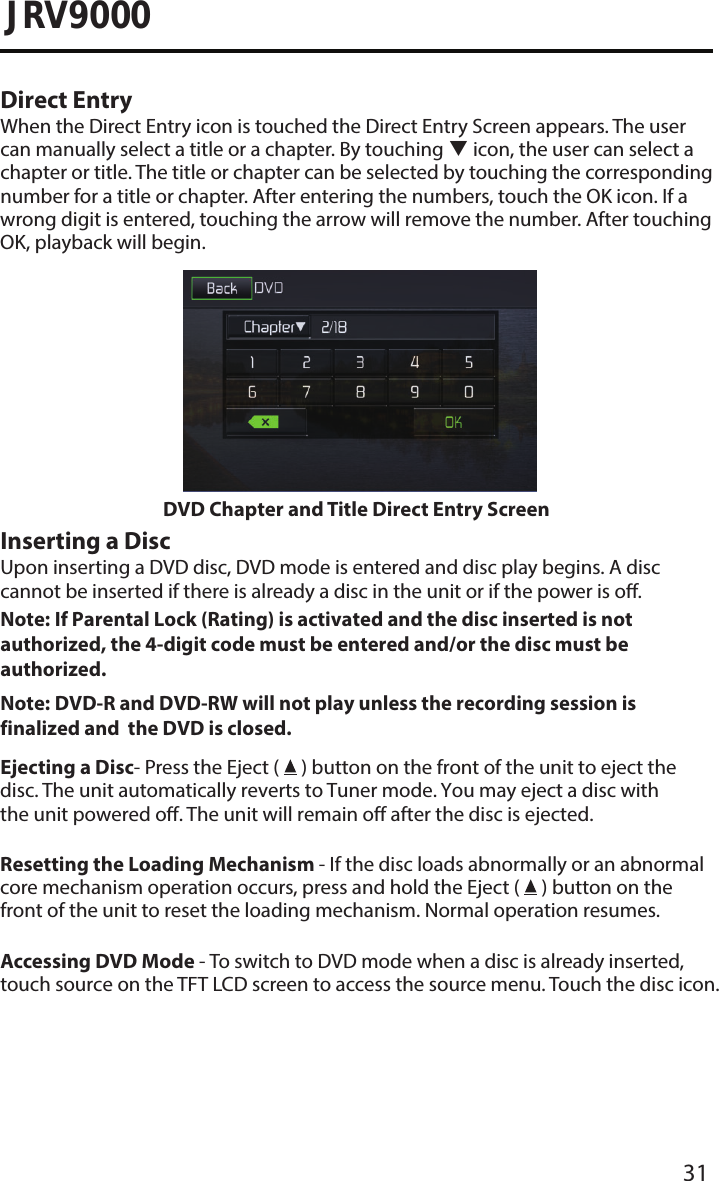 31JRV9000Direct EntryWhen the Direct Entry icon is touched the Direct Entry Screen appears. The user can manually select a title or a chapter. By touching  icon, the user can select a chapter or title. The title or chapter can be selected by touching the corresponding number for a title or chapter. After entering the numbers, touch the OK icon. If a wrong digit is entered, touching the arrow will remove the number. After touching OK, playback will begin.DVD Chapter and Title Direct Entry ScreenInserting a DiscUpon inserting a DVD disc, DVD mode is entered and disc play begins. A disc cannot be inserted if there is already a disc in the unit or if the power is o.Note:  If Parental Lock (Rating) is activated and the disc inserted is not authorized, the 4-digit code must be entered and/or the disc must be authorized. Note:  DVD-R and DVD-RW will not play unless the recording session is finalized and  the DVD is closed. Ejecting a Disc- Press the Eject (   ) button on the front of the unit to eject the disc. The unit automatically reverts to Tuner mode. You may eject a disc with the unit powered o. The unit will remain off after the disc is ejected.Resetting the Loading Mechanism - If the disc loads abnormally or an abnormal core mechanism operation occurs, press and hold the Eject (   ) button on the front of the unit to reset the loading mechanism. Normal operation resumes.Accessing DVD Mode - To switch to DVD mode when a disc is already inserted, touch source on the TFT LCD screen to access the source menu. Touch the disc icon.